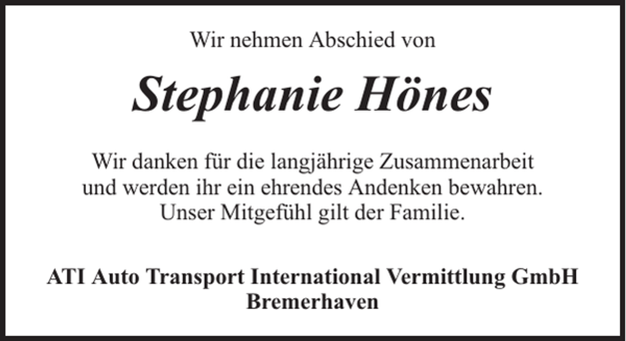 <p>Wir nehmen Abschied von</p><p>Stephanie Hönes<br />Wir danken für die langjährige Zusammenarbeit<br />und werden ihr ein ehrendes Andenken bewahren.<br />Unser Mitgefühl gilt der Familie.<br />ATI Auto Transport International Vermittlung GmbH<br />Bremerhaven</p>