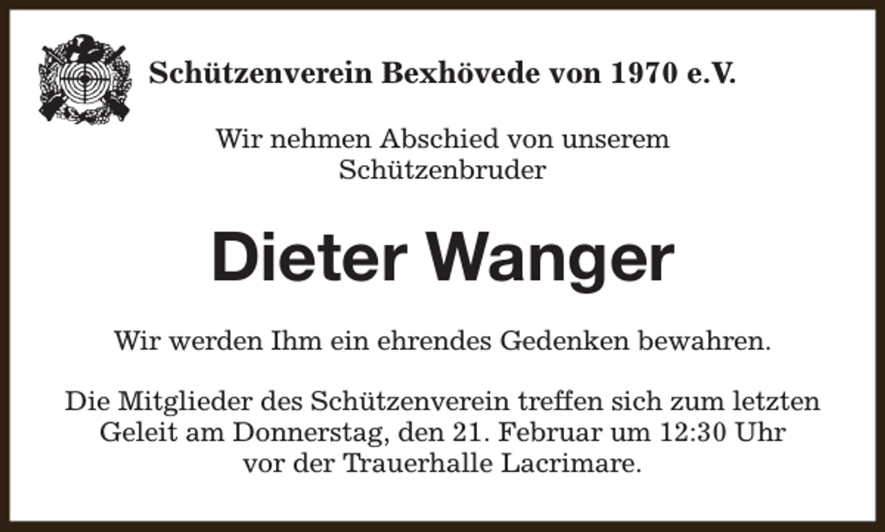 <p>Schützenverein Bexhövede von 1970 e.V.<br />Wir nehmen Abschied von unserem<br />Schützenbruder</p><p>Dieter Wanger<br />Wir werden Ihm ein ehrendes Gedenken bewahren.<br />Die Mitglieder des Schützenverein treffen sich zum letzten<br />Geleit am Donnerstag, den 21. Februar um 12:30 Uhr<br />vor der Trauerhalle Lacrimare.</p>