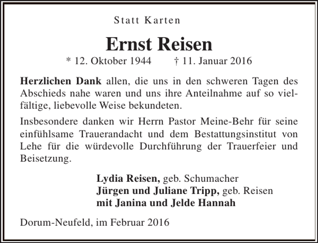 <p>Statt Karten</p><p>Ernst Reisen</p><p>* 12. Oktober 1944</p><p>† 11. Januar 2016</p><p>Herzlichen Dank allen, die uns in den schweren Tagen des<br />Abschieds nahe waren und uns ihre Anteilnahme auf so vielfältige, liebevolle Weise bekundeten.<br />Insbesondere danken wir Herrn Pastor Meine-Behr für seine<br />einfühlsame Trauerandacht und dem Bestattungsinstitut von<br />Lehe für die würdevolle Durchführung der Trauerfeier und<br />Beisetzung.<br />Lydia Reisen, geb. Schumacher<br />Jürgen und Juliane Tripp, geb. Reisen<br />mit Janina und Jelde Hannah<br />Dorum-Neufeld, im Februar 2016</p>