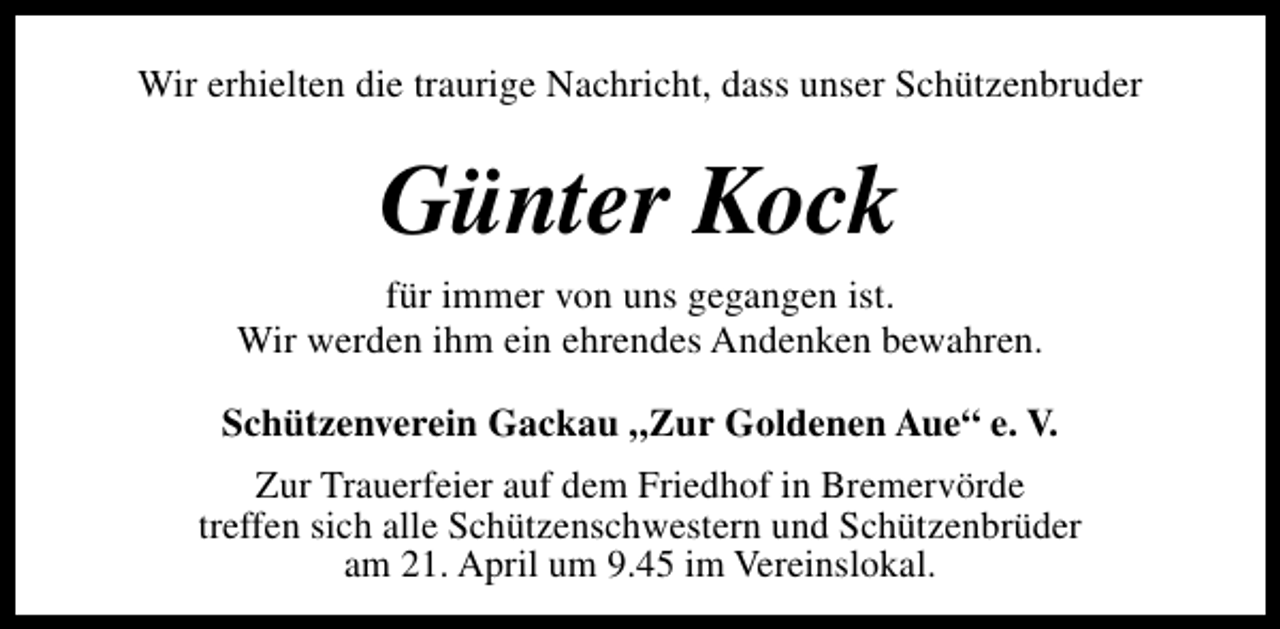 <p>Wir erhielten die traurige Nachricht, dass unser Schützenbruder</p><p>Günter Kock<br />für immer von uns gegangen ist.<br />Wir werden ihm ein ehrendes Andenken bewahren.<br />Schützenverein Gackau „Zur Goldenen Aue“ e. V.<br />Zur Trauerfeier auf dem Friedhof in Bremervörde<br />treffen sich alle Schützenschwestern und Schützenbrüder<br />am 21. April um 9.45 im Vereinslokal.</p>
