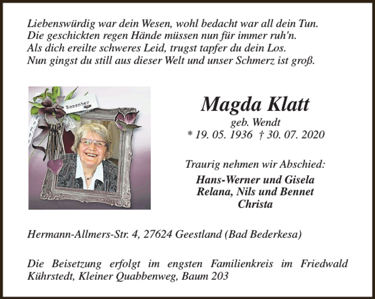 <p>Liebenswürdig war dein Wesen, wohl bedacht war all dein Tun.<br />Die geschickten regen Hände müssen nun für immer ruh'n.<br />Als dich ereilte schweres Leid, trugst tapfer du dein Los.<br />Nun gingst du still aus dieser Welt und unser Schmerz ist groß.</p><p>Magda Klatt</p><p>geb. Wendt<br />* 19. 05. 1936 † 30. 07. 2020<br />Traurig nehmen wir Abschied:<br />Hans-Werner und Gisela<br />Relana, Nils und Bennet<br />Christa<br />Hermann-Allmers-Str. 4, 27624 Geestland (Bad Bederkesa)<br />Die Beisetzung erfolgt im engsten Familienkreis im Friedwald<br />Kührstedt, Kleiner Quabbenweg, Baum 203</p>