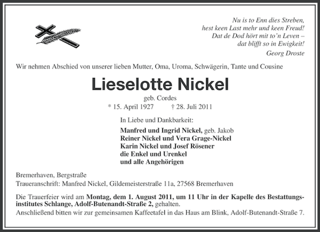 <p>Nu is to Enn dies Streben,<br />hest keen Last mehr und keen Freud!<br />Dat de Dod hört mit to’n Leven –<br />dat blifft so in Ewigkeit!<br />Georg Droste<br />Wir nehmen Abschied von unserer lieben Mutter, Oma, Uroma, Schwägerin, Tante und Cousine</p><p>Lieselotte Nickel<br />geb. Cordes<br />* 15. April 1927<br />† 28. Juli 2011<br />In Liebe und Dankbarkeit:<br />Manfred und Ingrid Nickel, geb. Jakob<br />Reiner Nickel und Vera Grage-Nickel<br />Karin Nickel und Josef Rösener<br />die Enkel und Urenkel<br />und alle Angehörigen<br />Bremerhaven, Bergstraße<br />Traueranschrift: Manfred Nickel, Gildemeisterstraße 11a, 27568 Bremerhaven<br />Die Trauerfeier wird am Montag, dem 1. August 2011, um 11 Uhr in der Kapelle des Bestattungsinstitutes Schlange, Adolf-Butenandt-Straße 2, gehalten.<br />Anschließend bitten wir zur gemeinsamen Kaffeetafel in das Haus am Blink, Adolf-Butenandt-Straße 7.</p>