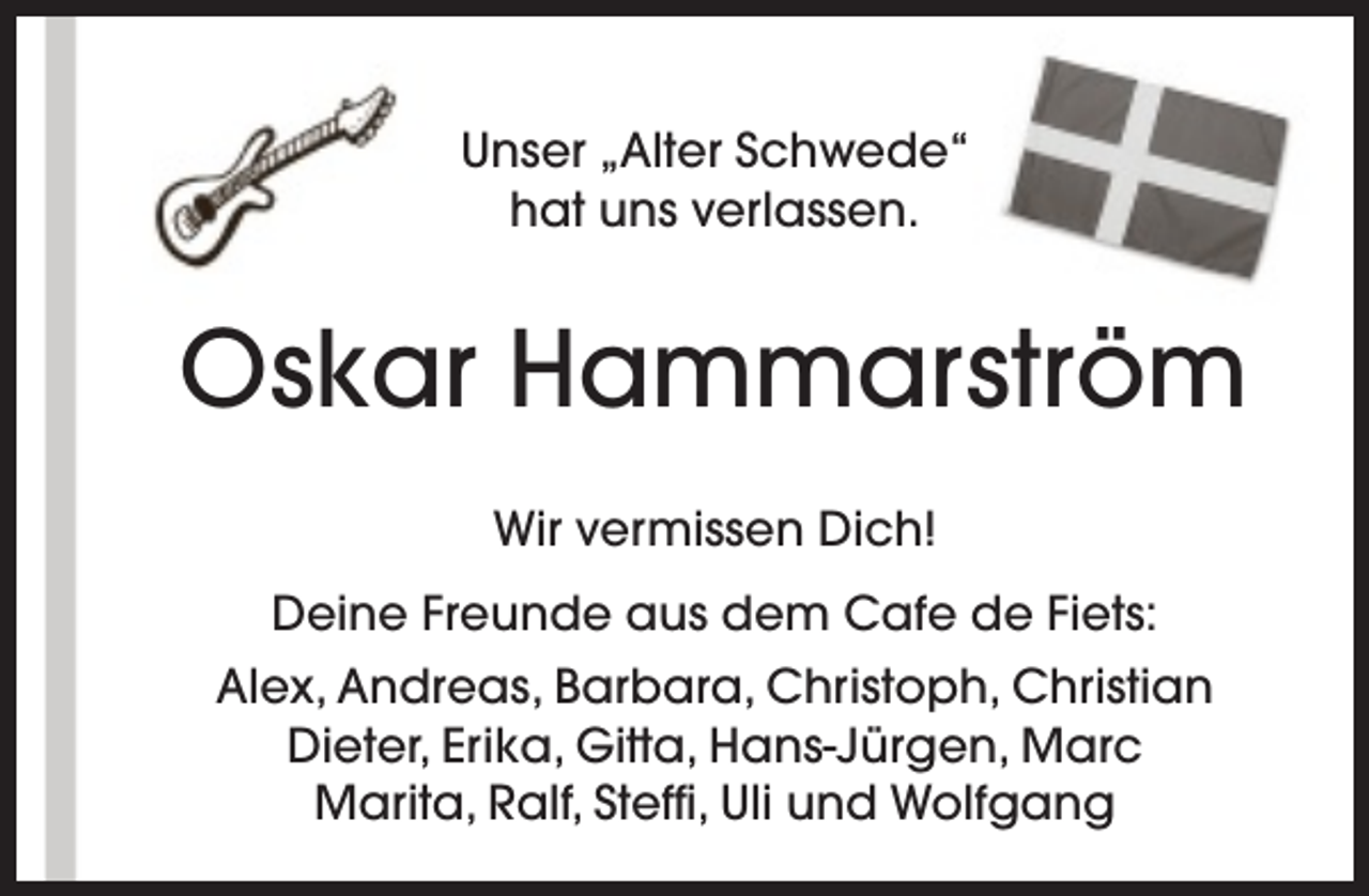 <p>Unser „Alter Schwede“<br />hat uns verlassen.</p><p>Oskar Hammarström<br />Wir vermissen Dich!<br />Deine Freunde aus dem Cafe de Fiets:<br />Alex, Andreas, Barbara, Christoph, Christian<br />Dieter, Erika, Gitta, Hans-Jürgen, Marc<br />Marita, Ralf, Steffi, Uli und Wolfgang</p>