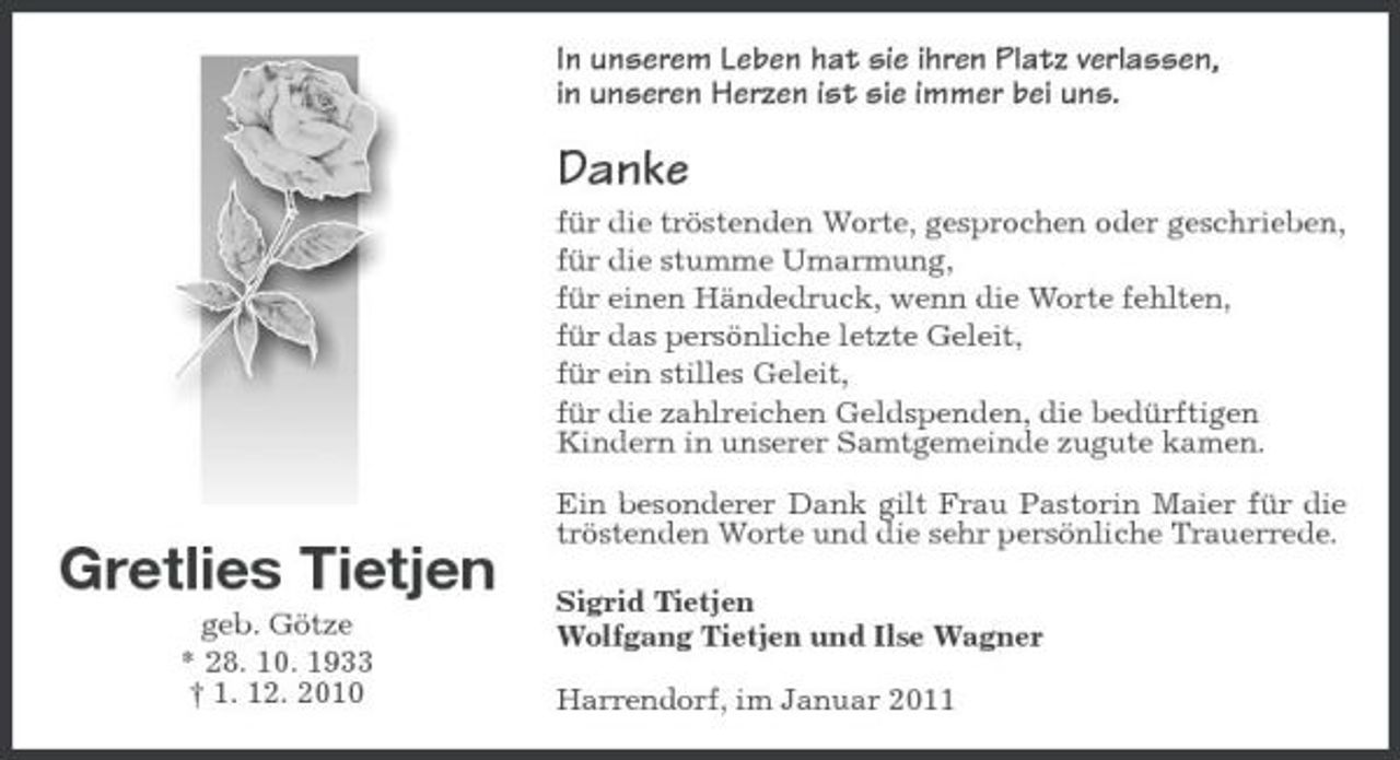 <p>In unserem Leben hat sie ihren Platz verlassen, in unseren Herzen ist sie immer bei uns.</p><p>Danke<br />für die tröstenden Worte, gesprochen oder geschrieben, für die stumme Umarmung, für einen Händedruck, wenn die Worte fehlten, für das persönliche letzte Geleit, für ein stilles Geleit, für die zahlreichen Geldspenden, die bedürftigen Kindern in unserer Samtgemeinde zugute kamen. Ein besonderer Dank gilt Frau Pastorin Maier für die tröstenden Worte und die sehr persönliche Trauerrede. Sigrid Tietjen Wolfgang Tietjen und Ilse Wagner Harrendorf, im Januar 2011</p><p>Gretlies Tietjen<br />geb. Götze * 28. 10. 1933 † 1. 12. 2010</p>