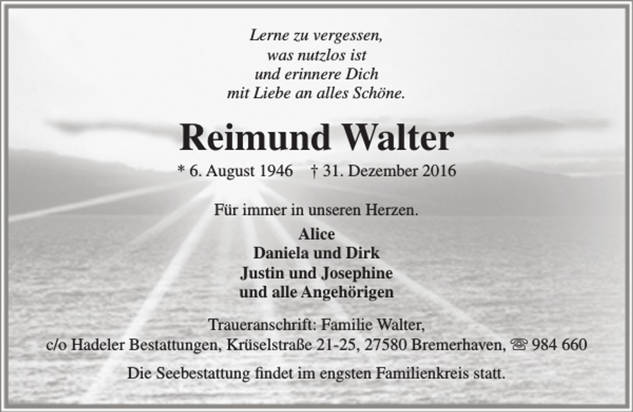 <p>Lerne zu vergessen,<br />was nutzlos ist<br />und erinnere Dich<br />mit Liebe an alles Schöne.</p><p>Reimund Walter</p><p>* 6. August 1946</p><p>† 31. Dezember 2016</p><p>Für immer in unseren Herzen.<br />Alice<br />Daniela und Dirk<br />Justin und Josephine<br />und alle Angehörigen<br />Traueranschrift: Familie Walter,<br />c/o Hadeler Bestattungen, Krüselstraße 21-25, 27580 Bremerhaven,  984 660<br />Die Seebestattung findet im engsten Familienkreis statt.</p>