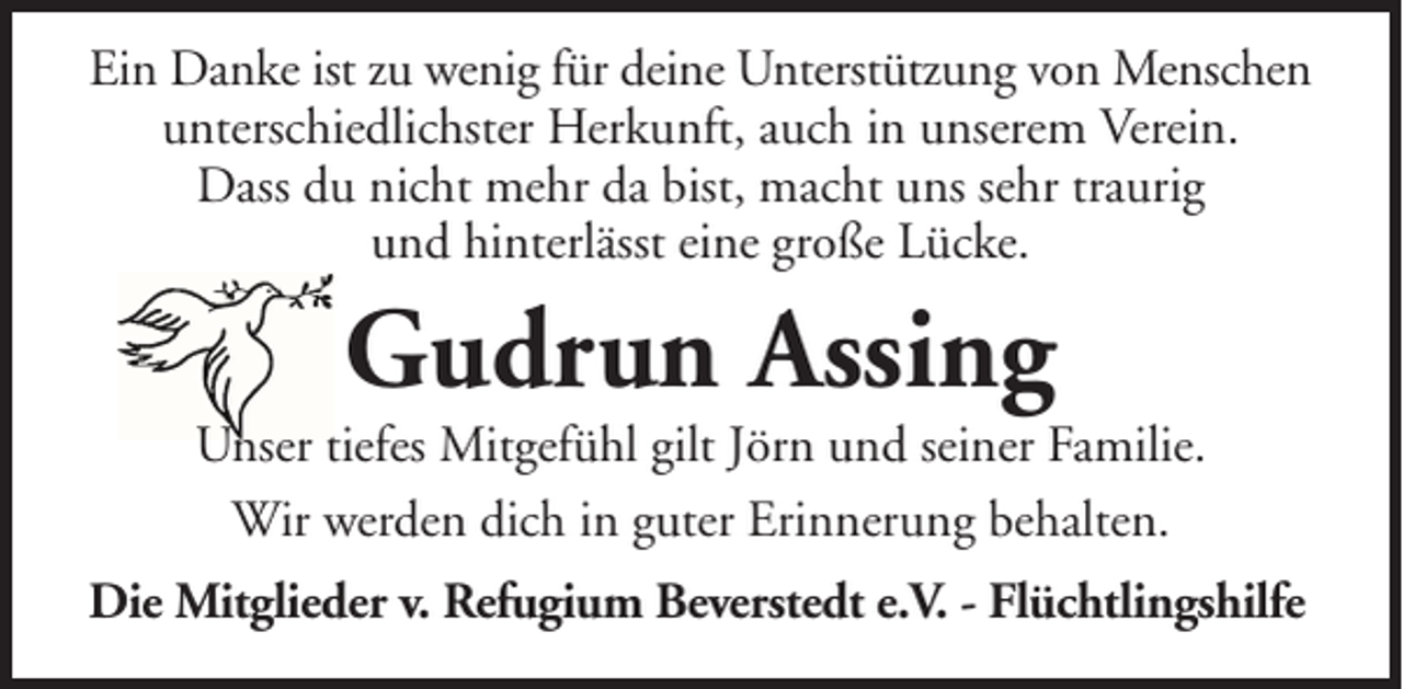 <p>Ein Danke ist zu wenig für deine Unterstützung von Menschen<br />unterschiedlichster Herkunft, auch in unserem Verein.<br />Dass du nicht mehr da bist, macht uns sehr traurig<br />und hinterlässt eine große Lücke.</p><p>Gudrun Assing</p><p>Unser tiefes Mitgefühl gilt Jörn und seiner Familie.<br />Wir werden dich in guter Erinnerung behalten.<br />Die Mitglieder v. Refugium Beverstedt e.V. - Flüchtlingshilfe</p>