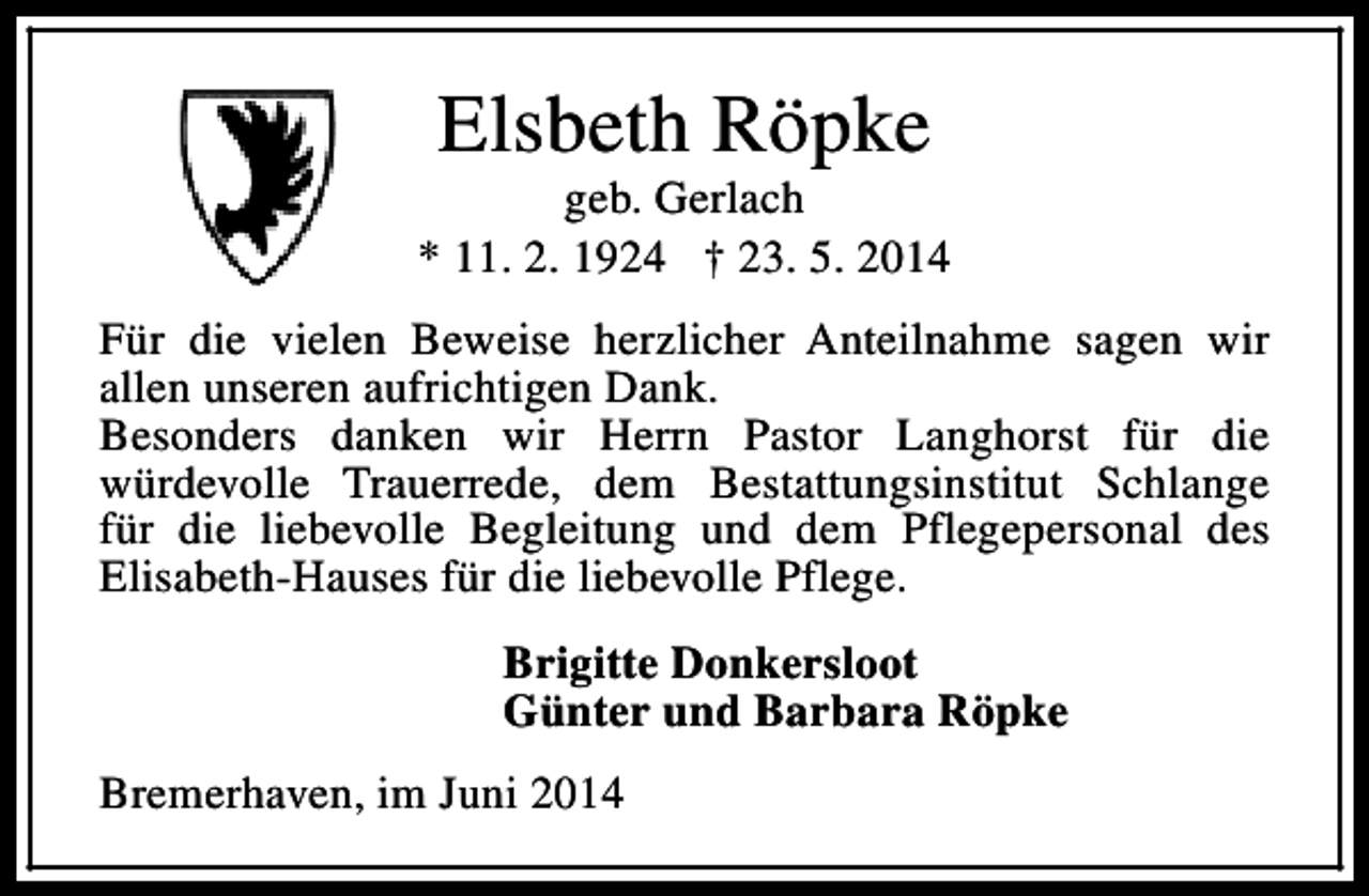 <p>Elsbeth Röpke</p><p>geb. Gerlach<br />* 11. 2. 1924 † 23. 5. 2014<br />Für die vielen Beweise herzlicher Anteilnahme sagen wir<br />allen unseren aufrichtigen Dank.<br />Besonders danken wir Herrn Pastor Langhorst für die<br />würdevolle Trauerrede, dem Bestattungsinstitut Schlange<br />für die liebevolle Begleitung und dem Pflegepersonal des<br />Elisabeth-Hauses für die liebevolle Pflege.<br />Brigitte Donkersloot<br />Günter und Barbara Röpke<br />Bremerhaven, im Juni 2014</p>