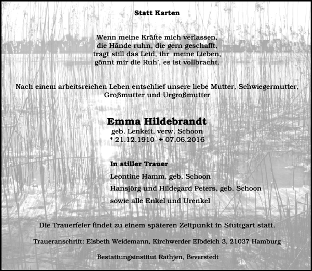 <p>Statt Karten<br />Wenn meine Kräfte mich verlassen,<br />die Hände ruhn, die gern geschafft,<br />tragt still das Leid, ihr meine Lieben,<br />gönnt mir die Ruh’, es ist vollbracht.<br />Nach einem arbeitsreichen Leben entschlief unsere liebe Mutter, Schwiegermutter,<br />Großmutter und Urgroßmutter</p><p>Emma Hildebrandt<br />geb. Lenkeit, verw. Schoon<br />* 21.12.1910 + 07.06.2016<br />In stiller Trauer<br />Leontine Hamm, geb. Schoon<br />Hansjörg und Hildegard Peters, geb. Schoon<br />sowie alle Enkel und Urenkel<br />Die Trauerfeier findet zu einem späteren Zeitpunkt in Stuttgart statt.<br />Traueranschrift: Elsbeth Weidemann, Kirchwerder Elbdeich 3, 21037 Hamburg</p><p>Bestattungsinstitut Rathjen, Beverstedt</p>