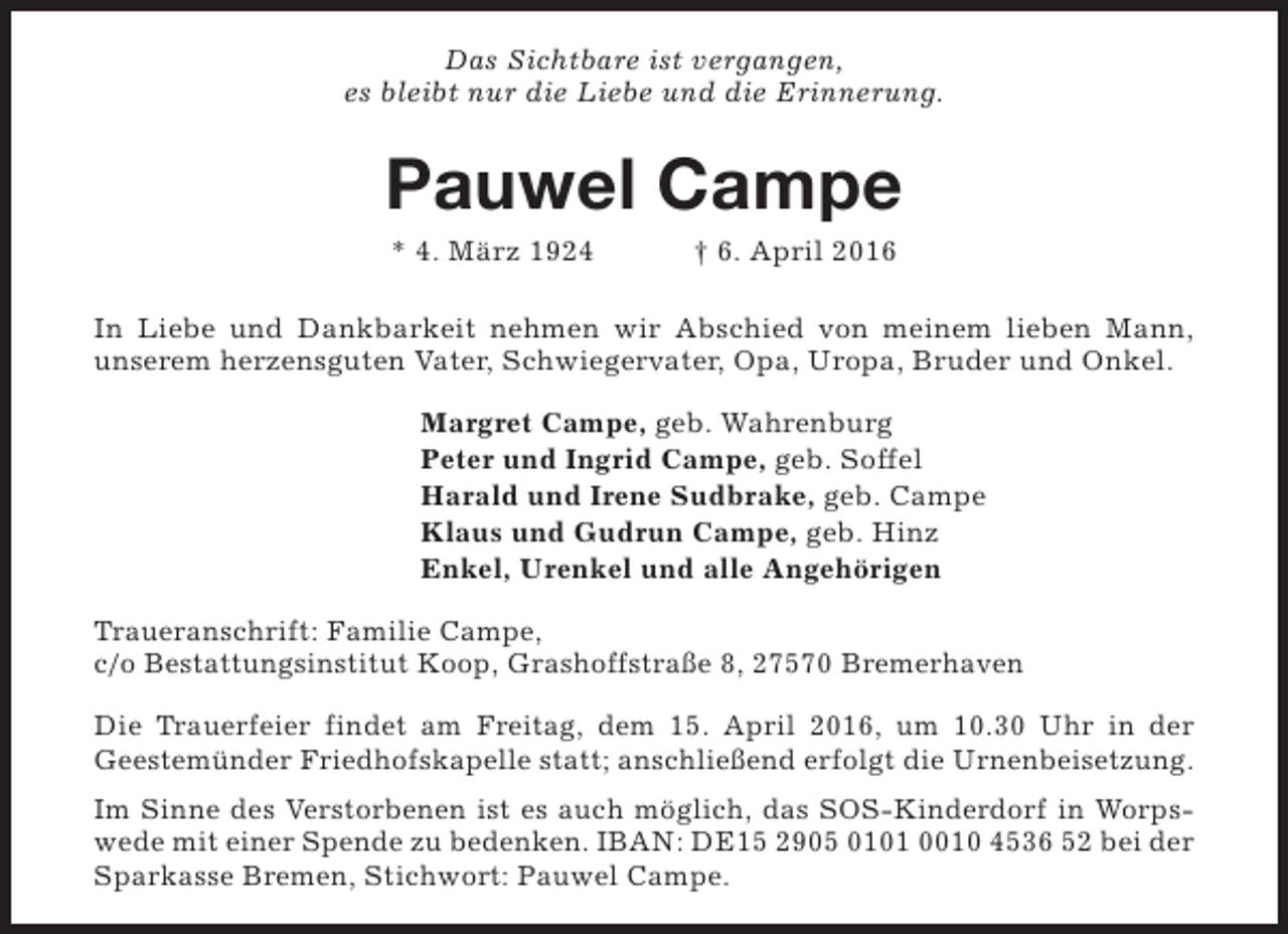<p>Das Sichtbare ist vergangen,<br />es bleibt nur die Liebe und die Erinnerung.</p><p>Pauwel Campe<br />* 4. März 1924</p><p>† 6. April 2016</p><p>In Liebe und Dankbarkeit nehmen wir Abschied von meinem lieben Mann,<br />unserem herzensguten Vater, Schwiegervater, Opa, Uropa, Bruder und Onkel.<br />Margret Campe, geb. Wahrenburg<br />Peter und Ingrid Campe, geb. Soffel<br />Harald und Irene Sudbrake, geb. Campe<br />Klaus und Gudrun Campe, geb. Hinz<br />Enkel, Urenkel und alle Angehörigen<br />Traueranschrift: Familie Campe,<br />c/o Bestattungsinstitut Koop, Grashoffstraße 8, 27570 Bremerhaven<br />Die Trauerfeier findet am Freitag, dem 15. April 2016, um 10.30 Uhr in der<br />Geestemünder Friedhofskapelle statt; anschließend erfolgt die Urnenbeisetzung.<br />Im Sinne des Verstorbenen ist es auch möglich, das SOS-Kinderdorf in Worpswede mit einer Spende zu bedenken. IBAN: DE15 2905 0101 0010 4536 52 bei der<br />Sparkasse Bremen, Stichwort: Pauwel Campe.</p>