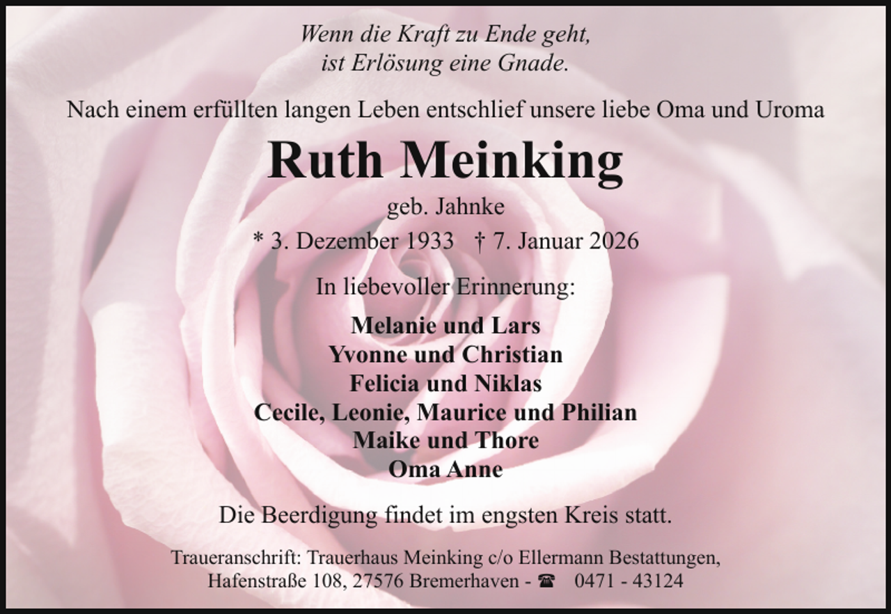 <p>Wenn die Kraft zu Ende geht,<br />ist Erlösung eine Gnade.<br />Nach einem erfüllten langen Leben entschlief unsere liebe Oma und Uroma</p><p>Ruth Meinking</p><p>geb. Jahnke<br />* 3. Dezember 1933 † 7. Januar 2026<br />In liebevoller Erinnerung:<br />Melanie und Lars<br />Yvonne und Christian<br />Felicia und Niklas<br />Cecile, Leonie, Maurice und Philian<br />Maike und Thore<br />Oma Anne<br />Die Beerdigung findet im engsten Kreis statt.<br />Traueranschrift: Trauerhaus Meinking c/o Ellermann Bestattungen,<br />Hafenstraße 108, 27576 Bremerhaven - ( 0471 - 43124</p>