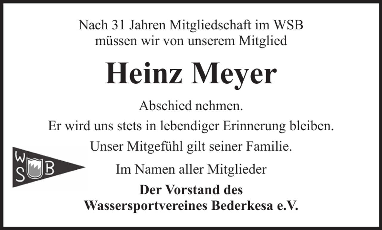 <p>Nach 31 Jahren Mitgliedschaft im WSB<br />müssen wir von unserem Mitglied</p><p>Heinz Meyer<br />Abschied nehmen.<br />Er wird uns stets in lebendiger Erinnerung bleiben.<br />Unser Mitgefühl gilt seiner Familie.<br />Im Namen aller Mitglieder<br />Der Vorstand des<br />Wassersportvereines Bederkesa e.V.</p>