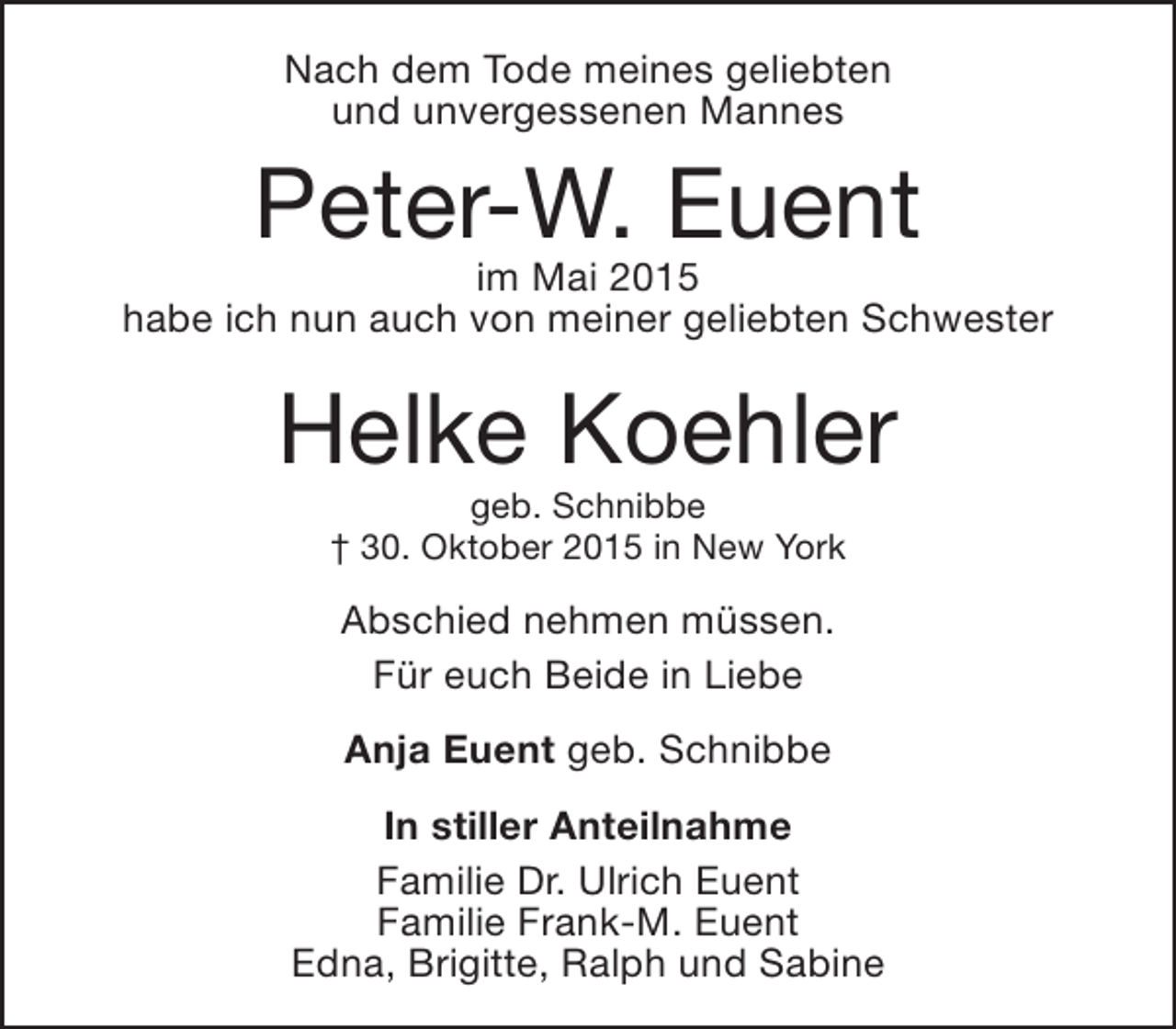 <p>Nach dem Tode meines geliebten<br />und unvergessenen Mannes</p><p>Peter-W. Euent</p><p>im Mai 2015<br />habe ich nun auch von meiner geliebten Schwester</p><p>Helke Koehler<br />geb. Schnibbe<br />† 30. Oktober 2015 in New York</p><p>Abschied nehmen müssen.<br />Für euch Beide in Liebe<br />Anja Euent geb. Schnibbe<br />In stiller Anteilnahme<br />Familie Dr. Ulrich Euent<br />Familie Frank-M. Euent<br />Edna, Brigitte, Ralph und Sabine</p>