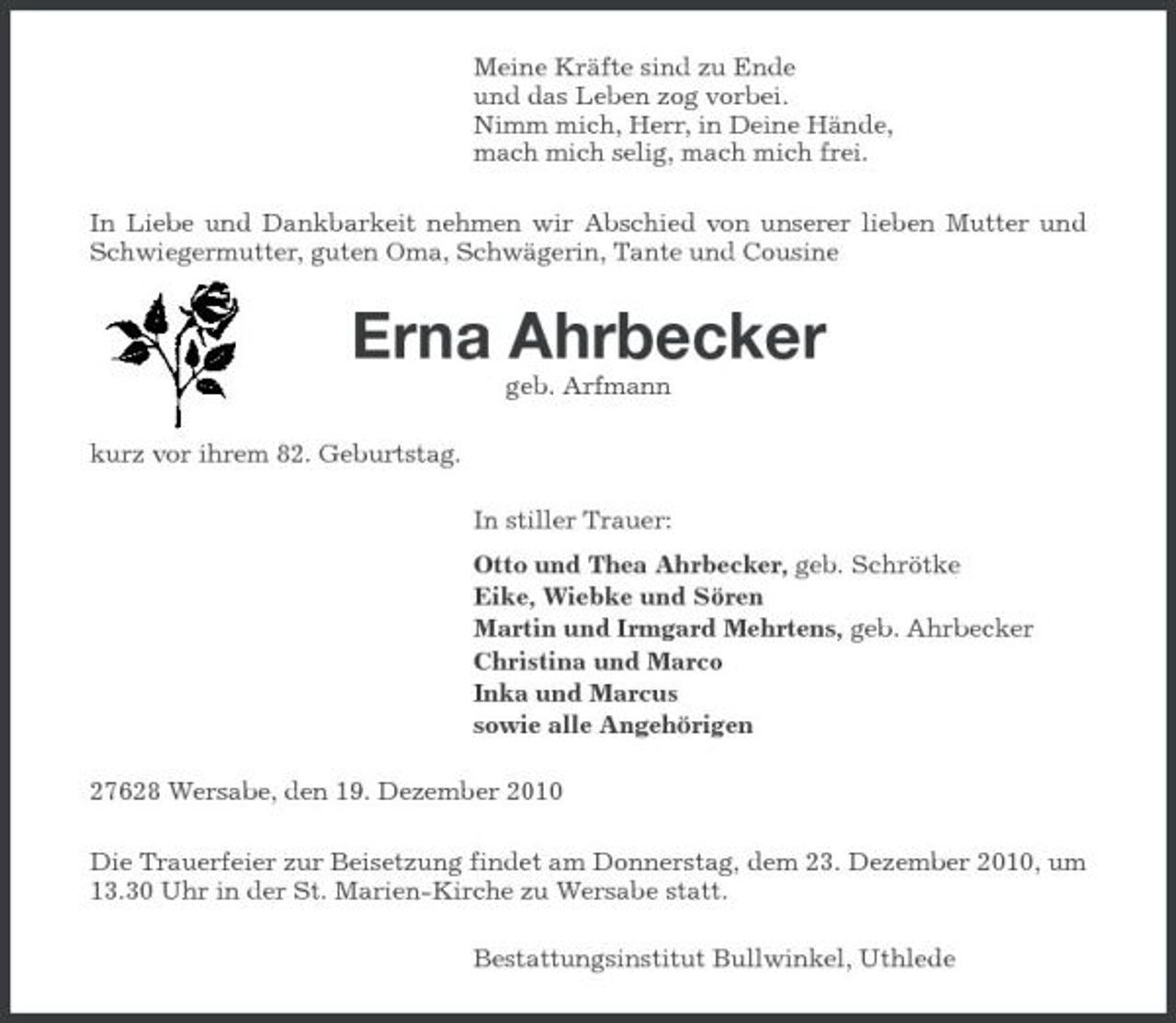 <p>Meine Kräfte sind zu Ende und das Leben zog vorbei. Nimm mich, Herr, in Deine Hände, mach mich selig, mach mich frei. In Liebe und Dankbarkeit nehmen wir Abschied von unserer lieben Mutter und Schwiegermutter, guten Oma, Schwägerin, Tante und Cousine</p><p>Erna Ahrbecker<br />geb. Arfmann kurz vor ihrem 82. Geburtstag. In stiller Trauer: Otto und Thea Ahrbecker, geb. Schrötke Eike, Wiebke und Sören Martin und Irmgard Mehrtens, geb. Ahrbecker Christina und Marco Inka und Marcus sowie alle Angehörigen 27628 Wersabe, den 19. Dezember 2010 Die Trauerfeier zur Beisetzung findet am Donnerstag, dem 23. Dezember 2010, um 13.30 Uhr in der St. Marien-Kirche zu Wersabe statt. Bestattungsinstitut Bullwinkel, Uthlede</p>
