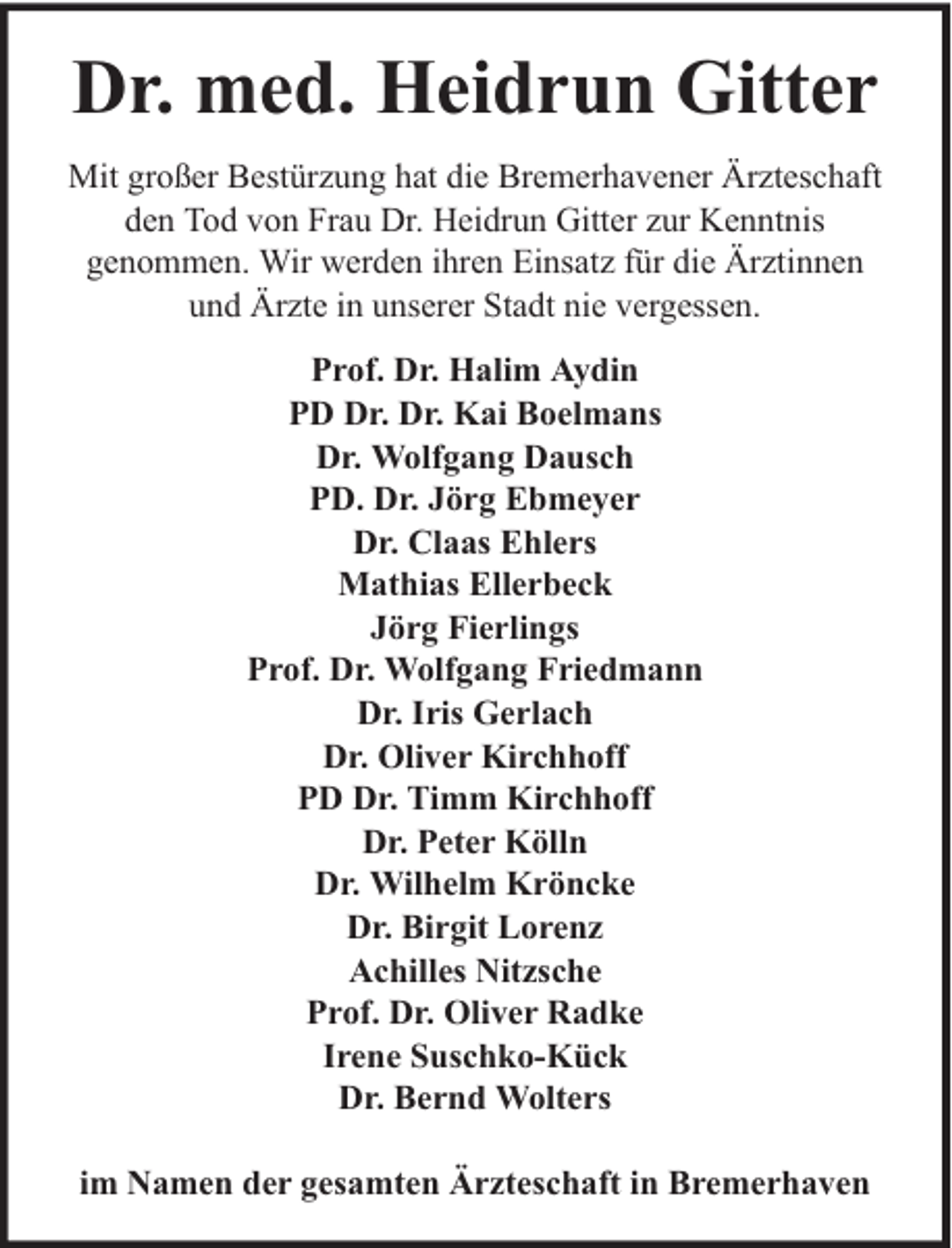 <p>Dr. med. Heidrun Gitter<br />Mit großer Bestürzung hat die Bremerhavener Ärzteschaft<br />den Tod von Frau Dr. Heidrun Gitter zur Kenntnis<br />genommen. Wir werden ihren Einsatz für die Ärztinnen<br />und Ärzte in unserer Stadt nie vergessen.<br />Prof. Dr. Halim Aydin<br />PD Dr. Dr. Kai Boelmans<br />Dr. Wolfgang Dausch<br />PD. Dr. Jörg Ebmeyer<br />Dr. Claas Ehlers<br />Mathias Ellerbeck<br />Jörg Fierlings<br />Prof. Dr. Wolfgang Friedmann<br />Dr. Iris Gerlach<br />Dr. Oliver Kirchhoff<br />PD Dr. Timm Kirchhoff<br />Dr. Peter Kölln<br />Dr. Wilhelm Kröncke<br />Dr. Birgit Lorenz<br />Achilles Nitzsche<br />Prof. Dr. Oliver Radke<br />Irene Suschko-Kück<br />Dr. Bernd Wolters<br />im Namen der gesamten Ärzteschaft in Bremerhaven</p>