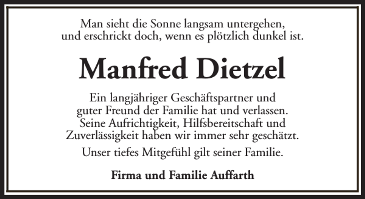 <p>Man sieht die Sonne langsam untergehen,<br />und erschrickt doch, wenn es plötzlich dunkel ist.</p><p>Manfred Dietzel<br />Ein langjähriger Geschäftspartner und<br />guter Freund der Familie hat und verlassen.<br />Seine Aufrichtigkeit, Hilfsbereitschaft und<br />Zuverlässigkeit haben wir immer sehr geschätzt.<br />Unser tiefes Mitgefühl gilt seiner Familie.<br />Firma und Familie Auffarth</p>