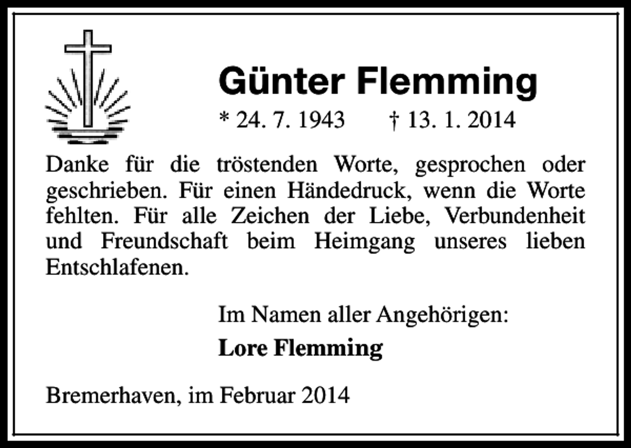 <p>Günter Flemming<br />* 24. 7. 1943</p><p>† 13. 1. 2014</p><p>Danke für die tröstenden Worte, gesprochen oder<br />geschrieben. Für einen Händedruck, wenn die Worte<br />fehlten. Für alle Zeichen der Liebe, Verbundenheit<br />und Freundschaft beim Heimgang unseres lieben<br />Entschlafenen.<br />Im Namen aller Angehörigen:<br />Lore Flemming<br />Bremerhaven, im Februar 2014</p>