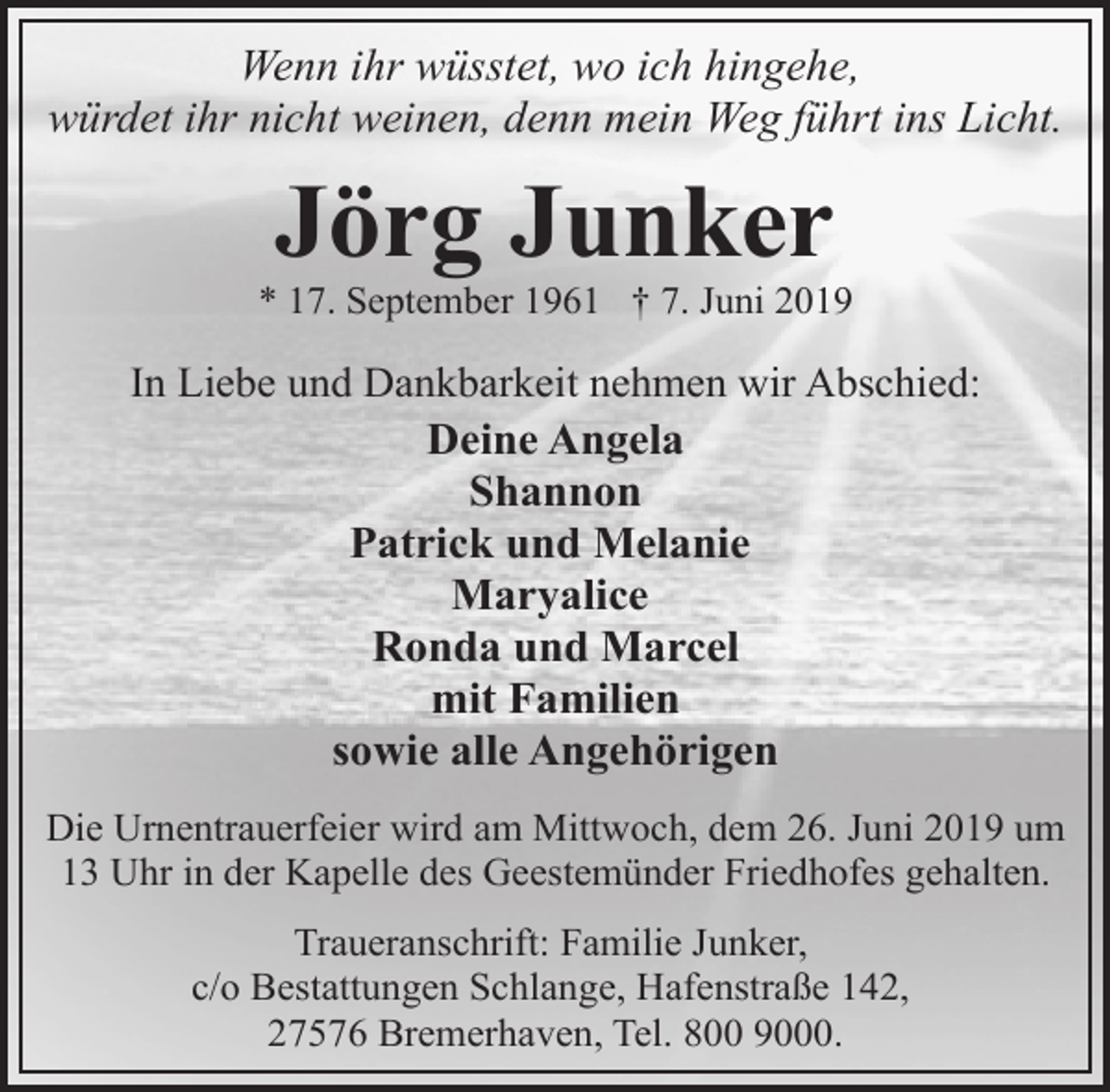 <p>Wenn ihr wüsstet, wo ich hingehe,<br />würdet ihr nicht weinen, denn mein Weg führt ins Licht.</p><p>Jörg Junker</p><p>* 17. September 1961 † 7. Juni 2019</p><p>In Liebe und Dankbarkeit nehmen wir Abschied:</p><p>Deine Angela<br />Shannon<br />Patrick und Melanie<br />Maryalice<br />Ronda und Marcel<br />mit Familien<br />sowie alle Angehörigen</p><p>Die Urnentrauerfeier wird am Mittwoch, dem 26. Juni 2019 um<br />13 Uhr in der Kapelle des Geestemünder Friedhofes gehalten.<br />Traueranschrift: Familie Junker,<br />c/o Bestattungen Schlange, Hafenstraße 142,<br />27576 Bremerhaven, Tel. 800 9000.</p>