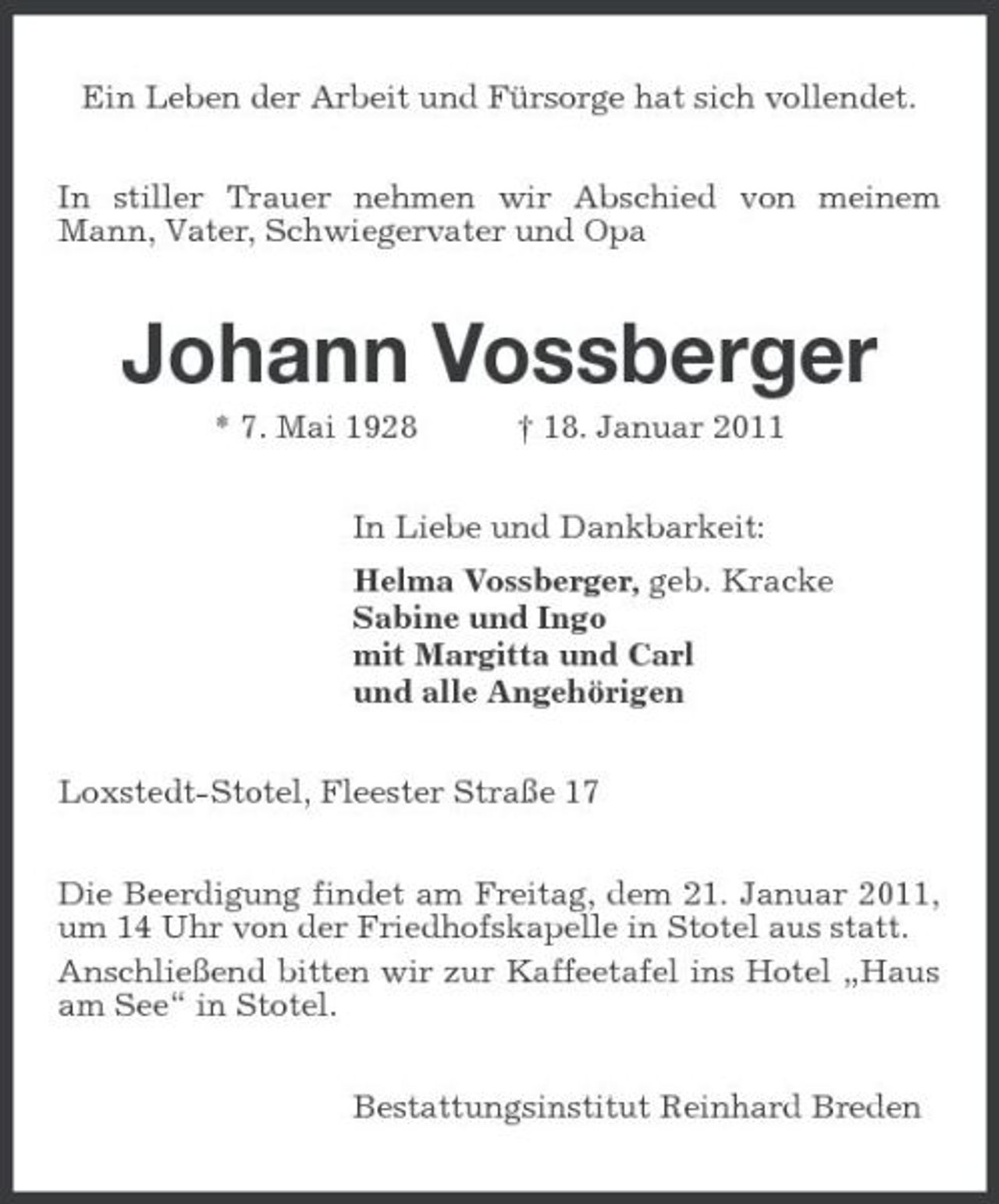 <p>Ein Leben der Arbeit und Fürsorge hat sich vollendet.<br />In stiller Trauer nehmen wir Abschied von meinem Mann, Vater, Schwiegervater und Opa<br />Johann Vossberger<br />* 7. Mai 1928 † 18. Januar 2011<br />In Liebe und Dankbarkeit:<br />Helma Vossberger, geb. Kracke<br />Sabine und Ingo<br />mit Margitta und Carl<br />und alle Angehörigen<br />Loxstedt-Stotel, Fleester Straße 17<br />Die Beerdigung findet am Freitag, dem 21. Januar 2011, um 14 Uhr von der Friedhofskapelle in Stotel aus statt.<br />Anschließend bitten wir zur Kaffeetafel ins Hotel „Haus am See“ in Stotel.<br />Bestattungsinstitut Reinhard Breden</p>