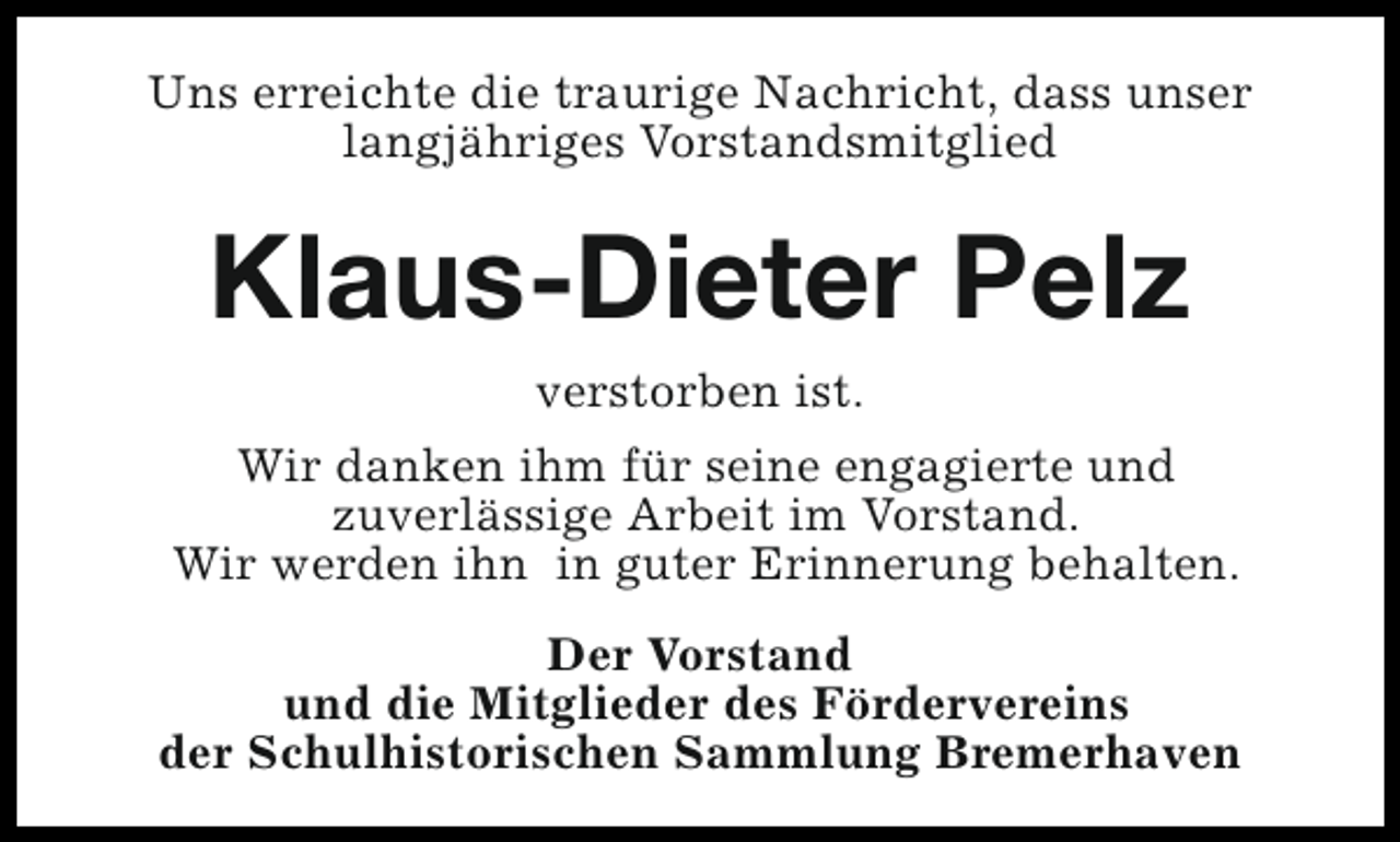 <p>Uns erreichte die traurige Nachricht, dass unser<br />langjähriges Vorstandsmitglied</p><p>Klaus-Dieter Pelz<br />verstorben ist.<br />Wir danken ihm für seine engagierte und<br />zuverlässige Arbeit im Vorstand.<br />Wir werden ihn in guter Erinnerung behalten.<br />Der Vorstand<br />und die Mitglieder des Fördervereins<br />der Schulhistorischen Sammlung Bremerhaven</p>