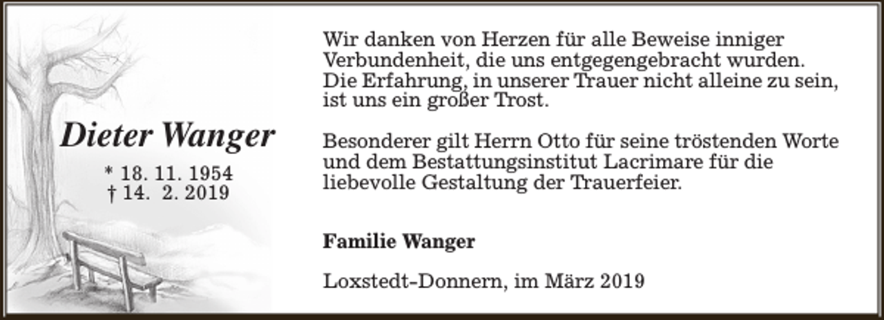 <p>Dieter Wanger<br />* 18. 11. 1954<br />† 14. 2. 2019</p><p>Wir danken von Herzen für alle Beweise inniger<br />Verbundenheit, die uns entgegengebracht wurden.<br />Die Erfahrung, in unserer Trauer nicht alleine zu sein,<br />ist uns ein großer Trost.<br />Besonderer gilt Herrn Otto für seine tröstenden Worte<br />und dem Bestattungsinstitut Lacrimare für die<br />liebevolle Gestaltung der Trauerfeier.<br />Familie Wanger<br />Loxstedt-Donnern, im März 2019</p>
