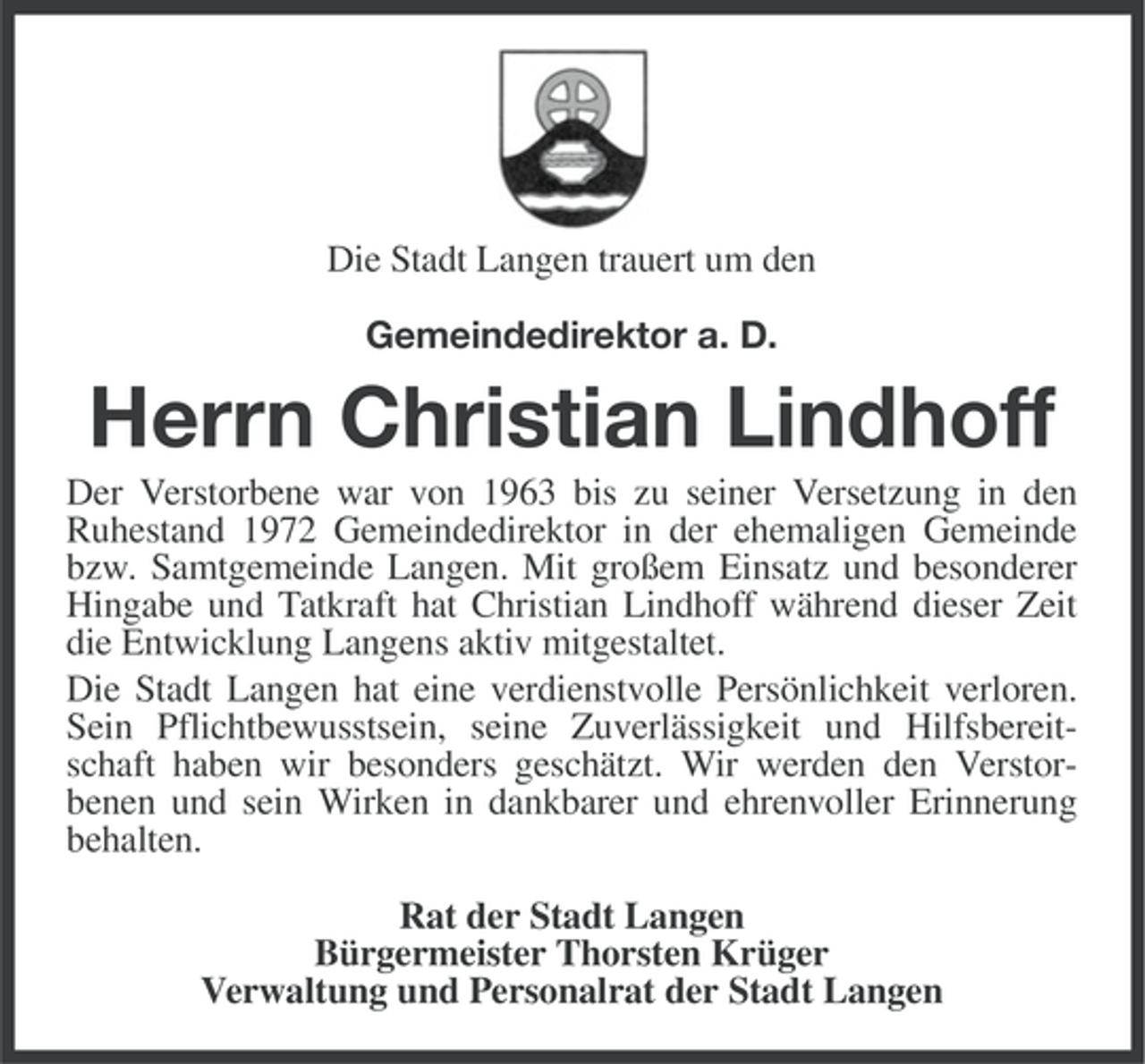 <p>Die Stadt Langen trauert um den<br />Gemeindedirektor a. D.</p><p>Herrn Christian Lindhoff<br />Der Verstorbene war von 1963 bis zu seiner Versetzung in den<br />Ruhestand 1972 Gemeindedirektor in der ehemaligen Gemeinde<br />bzw. Samtgemeinde Langen. Mit großem Einsatz und besonderer<br />Hingabe und Tatkraft hat Christian Lindhoff während dieser Zeit<br />die Entwicklung Langens aktiv mitgestaltet.<br />Die Stadt Langen hat eine verdienstvolle Persönlichkeit verloren.<br />Sein Pflichtbewusstsein, seine Zuverlässigkeit und Hilfsbereitschaft haben wir besonders geschätzt. Wir werden den Verstorbenen und sein Wirken in dankbarer und ehrenvoller Erinnerung<br />behalten.<br />Rat der Stadt Langen<br />Bürgermeister Thorsten Krüger<br />Verwaltung und Personalrat der Stadt Langen</p>