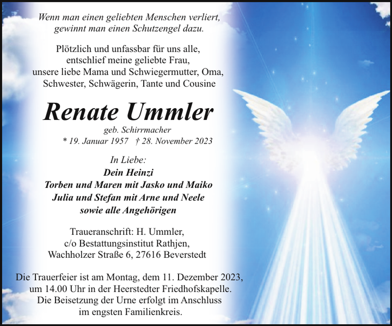 <p>Wenn man einen geliebten Menschen verliert,<br />gewinnt man einen Schutzengel dazu.<br />Plötzlich und unfassbar für uns alle,<br />entschlief meine geliebte Frau,<br />unsere liebe Mama und Schwiegermutter, Oma,<br />Schwester, Schwägerin, Tante und Cousine</p><p>Renate Ummler<br />geb. Schirrmacher<br />* 19. Januar 1957 † 28. November 2023</p><p>In Liebe:<br />Dein Heinzi<br />Torben und Maren mit Jasko und Maiko<br />Julia und Stefan mit Arne und Neele<br />sowie alle Angehörigen<br />Traueranschrift: H. Ummler,<br />c/o Bestattungsinstitut Rathjen,<br />Wachholzer Straße 6, 27616 Beverstedt<br />Die Trauerfeier ist am Montag, dem 11. Dezember 2023,<br />um 14.00 Uhr in der Heerstedter Friedhofskapelle.<br />Die Beisetzung der Urne erfolgt im Anschluss<br />im engsten Familienkreis.</p>