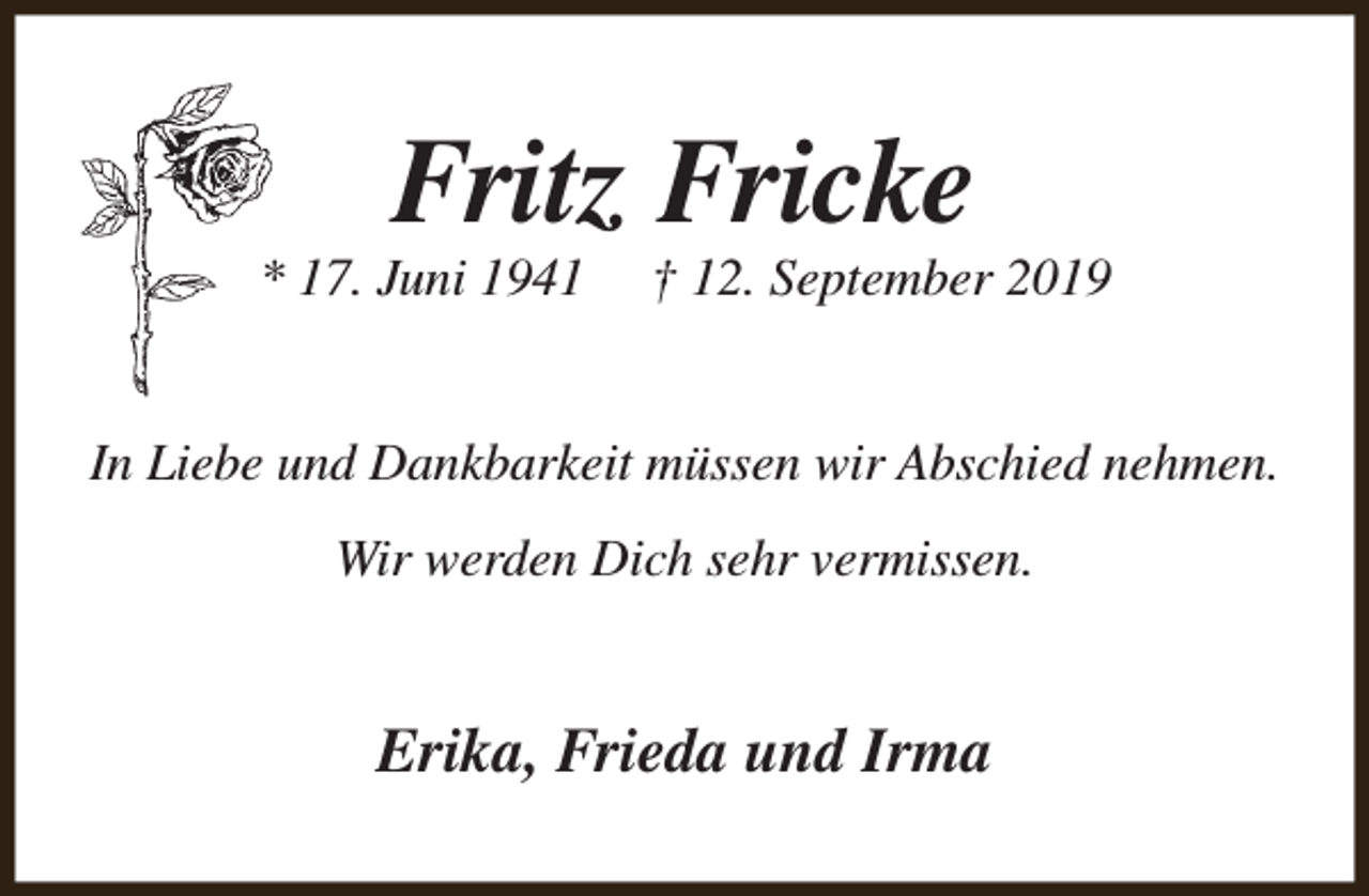 <p>Fritz Fricke</p><p>* 17. Juni 1941</p><p>† 12. September 2019</p><p>In Liebe und Dankbarkeit müssen wir Abschied nehmen.<br />Wir werden Dich sehr vermissen.</p><p>Erika, Frieda und Irma</p>