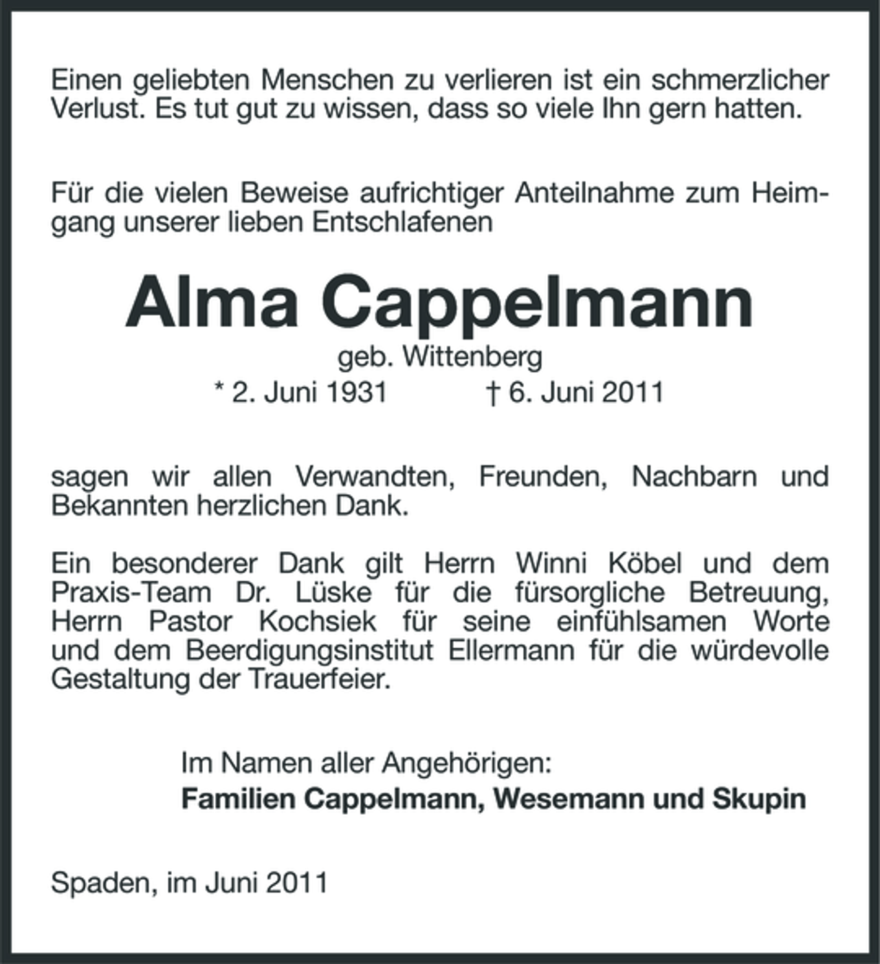 <p>Einen geliebten Menschen zu verlieren ist ein schmerzlicher Verlust. Es tut gut zu wissen, dass so viele Ihn gern hatten. Für die vielen Beweise aufrichtiger Anteilnahme zum Heimgang unserer lieben Entschlafenen</p>
<p>Alma Cappelmann<br />geb. Wittenberg * 2. Juni 1931 † 6. Juni 2011 sagen wir allen Verwandten, Freunden, Nachbarn und Bekannten herzlichen Dank. Ein besonderer Dank gilt Herrn Winni Köbel und dem Praxis-Team Dr. Lüske für die fürsorgliche Betreuung, Herrn Pastor Kochsiek für seine einfühlsamen Worte und dem Beerdigungsinstitut Ellermann für die würdevolle Gestaltung der Trauerfeier. Im Namen aller Angehörigen: Familien Cappelmann, Wesemann und Skupin Spaden, im Juni 2011</p>