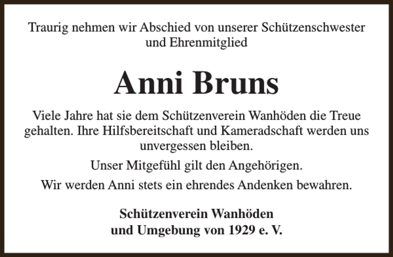 <p>Traurig nehmen wir Abschied von unserer Schützenschwester<br />und Ehrenmitglied</p><p>Anni Bruns<br />Viele Jahre hat sie dem Schützenverein Wanhöden die Treue<br />gehalten. Ihre Hilfsbereitschaft und Kameradschaft werden uns<br />unvergessen bleiben.<br />Unser Mitgefühl gilt den Angehörigen.<br />Wir werden Anni stets ein ehrendes Andenken bewahren.<br />Schützenverein Wanhöden<br />und Umgebung von 1929 e. V.</p>