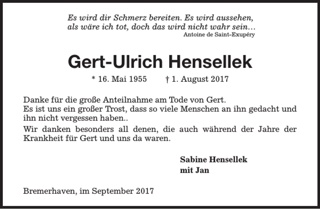 <p>Es wird dir Schmerz bereiten. Es wird aussehen,<br />als wäre ich tot, doch das wird nicht wahr sein…<br />Antoine de Saint-Exupéry</p><p>Gert-Ulrich Hensellek<br />* 16. Mai 1955</p><p>† 1. August 2017</p><p>Danke für die große Anteilnahme am Tode von Gert.<br />Es ist uns ein großer Trost, dass so viele Menschen an ihn gedacht und<br />ihn nicht vergessen haben..<br />Wir danken besonders all denen, die auch während der Jahre der<br />Krankheit für Gert und uns da waren.<br />Sabine Hensellek<br />mit Jan<br />Bremerhaven, im September 2017</p>