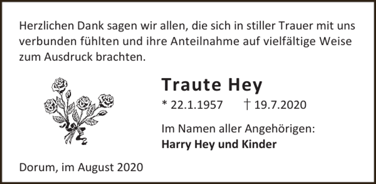 <p>Herzlichen Dank sagen wir allen, die sich in stiller Trauer mit uns<br />verbunden fühlten und ihre Anteilnahme auf vielfältige Weise<br />zum Ausdruck brachten.</p><p>Traute Hey<br />* 22.1.1957</p><p>† 19.7.2020</p><p>Im Namen aller Angehörigen:<br />Harry Hey und Kinder<br />Dorum, im August 2020</p>