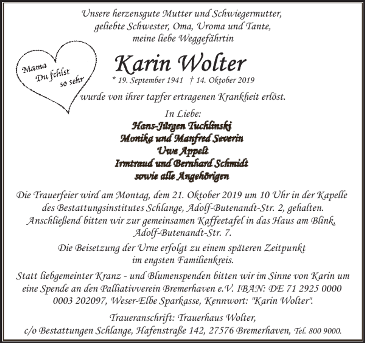 <p>Unsere herzensgute Mutter und Schwiegermutter,<br />geliebte Schwester, Oma, Uroma und Tante,<br />meine liebe Weggefährtin</p><p>* 19. September 1941 † 14. Oktober 2019</p><p>wurde von ihrer tapfer ertragenen Krankheit erlöst.<br />In Liebe:</p><p>Die Trauerfeier wird am Montag, dem 21. Oktober 2019 um 10 Uhr in der Kapelle<br />des Bestattungsinstitutes Schlange, Adolf-Butenandt-Str. 2, gehalten.<br />Anschließend bitten wir zur gemeinsamen Kaffeetafel in das Haus am Blink,<br />Adolf-Butenandt-Str. 7.<br />Die Beisetzung der Urne erfolgt zu einem späteren Zeitpunkt<br />im engsten Familienkreis.<br />Statt liebgemeinter Kranz - und Blumenspenden bitten wir im Sinne von Karin um<br />eine Spende an den Palliativverein Bremerhaven e.V. IBAN: DE 71 2925 03 202097, Weser-Elbe Sparkasse, Kennwort: "Karin Wolter".<br />Traueranschrift: Trauerhaus Wolter,<br />c/o Bestattungen Schlange, Hafenstraße 142, 27576 Bremerhaven, Tel. 800 9000.</p>
