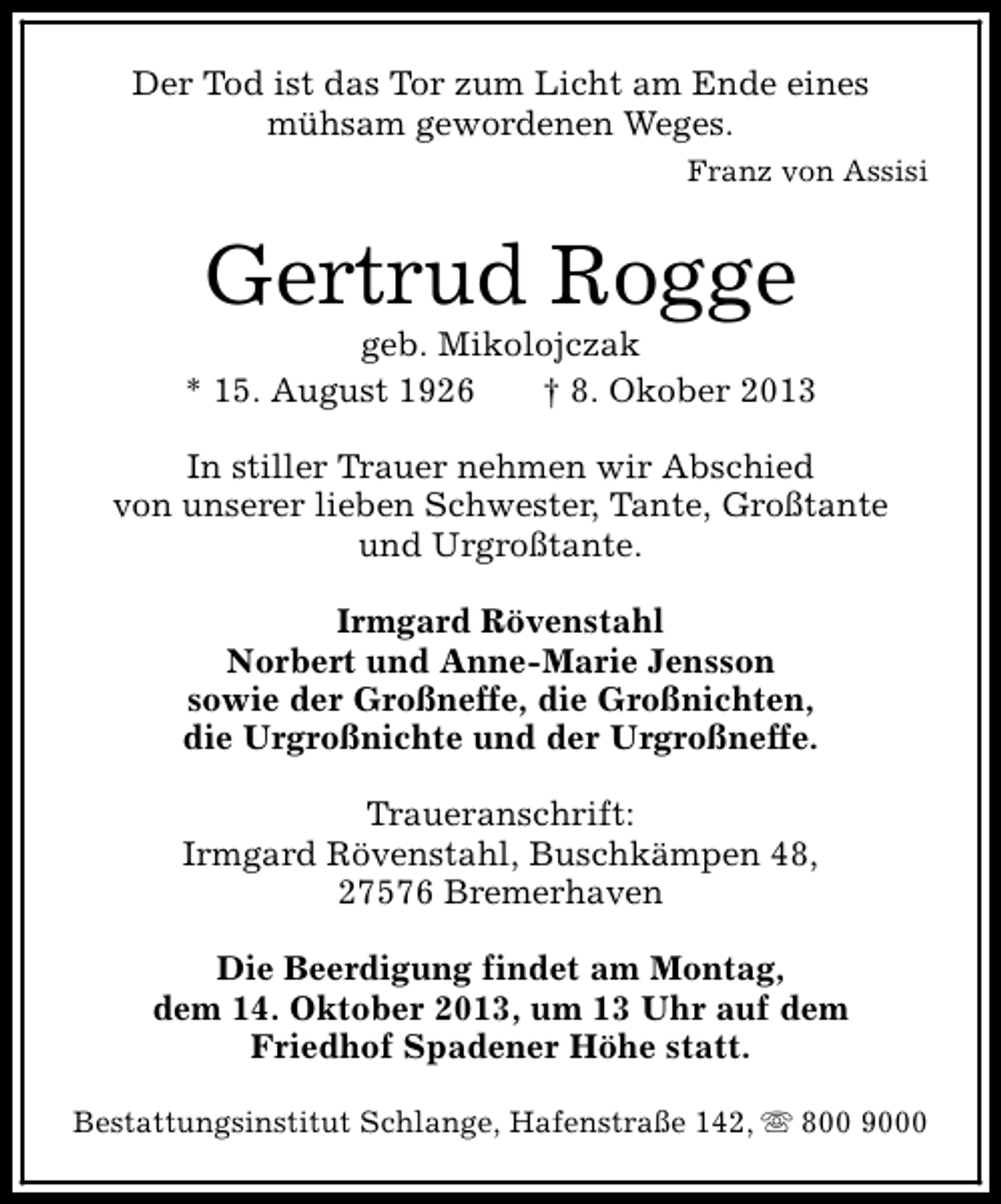 <p>Der Tod ist das Tor zum Licht am Ende eines<br />mühsam gewordenen Weges.<br />Franz von Assisi</p><p>Gertrud Rogge</p><p>geb. Mikolojczak<br />* 15. August 1926<br />† 8. Okober 2013<br />In stiller Trauer nehmen wir Abschied<br />von unserer lieben Schwester, Tante, Großtante<br />und Urgroßtante.<br />Irmgard Rövenstahl<br />Norbert und Anne-Marie Jensson<br />sowie der Großneffe, die Großnichten,<br />die Urgroßnichte und der Urgroßneffe.<br />Traueranschrift:<br />Irmgard Rövenstahl, Buschkämpen 48,<br />27576 Bremerhaven<br />Die Beerdigung findet am Montag,<br />dem 14. Oktober 2013, um 13 Uhr auf dem<br />Friedhof Spadener Höhe statt.<br />Bestattungsinstitut Schlange, Hafenstraße 142, s 800 9000</p>