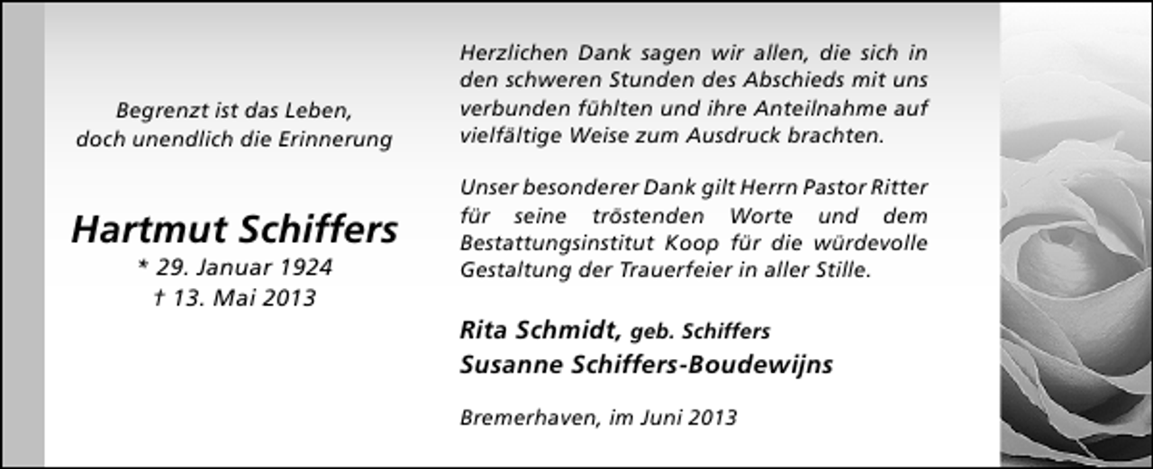<p>Begrenzt ist das Leben,<br />doch unendlich die Erinnerung</p><p>Hartmut Schiffers<br />* 29. Januar 1924<br />† 13. Mai 2013</p><p>Herzlichen Dank sagen wir allen, die sich in<br />den schweren Stunden des Abschieds mit uns<br />verbunden fühlten und ihre Anteilnahme auf<br />vielfältige Weise zum Ausdruck brachten.<br />Unser besonderer Dank gilt Herrn Pastor Ritter<br />für seine tröstenden Worte und dem<br />Bestattungsinstitut Koop für die würdevolle<br />Gestaltung der Trauerfeier in aller Stille.</p><p>Rita Schmidt, geb. Schiffers<br />Susanne Schiffers-Boudewijns<br />Bremerhaven, im Juni 2013</p>