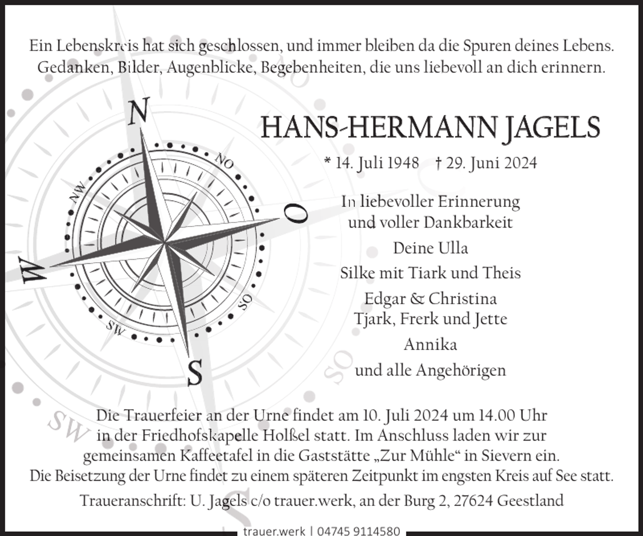 <p>Ein Leben<br />nskrreis hat sich gescch lossen, und immer bleiben da die Spuren deines Lebens.<br />Gedaan ken, Bi lder, Augenblicke, Beggeb<br />benheiten, die uns liebevoll an dich erinnern.</p>
<p>HANSS-HERMANN JAGELS</p>
<p>NO</p>
<p>SO</p>
<p>NW</p>
<p>* 14. Juli 1948 † 29. Juni 2024</p>
<p>SW</p>
<p>In l iebevoller Erinnerung<br />und<br />d voller Dankbarkeit<br />Deine Ulla<br />Silk<br />ke mit Tiark und Theis<br />Edgar &amp; Christina<br />Tjark, Frerk und Jette<br />Annika<br />und alle Angehörigen</p>
<p>Die Trauerfeierr an der Urnee ﬁndet am 10. Juli 2024 um 14.00 Uhr<br />in<br />n der Friedhofsskapeelle Holßel statt. Im Anschluss laden wir zur<br />gemeinsameen Kaffeeetafel in die Gaststätte „Zur Mühle“ in Sievern ein.<br />Die Beisetzung der Urne ﬁndeet zu einem späteren Zeitpunkt im engsten Kreis auf See statt.<br />Traueranschrift: U. Jaggels c/o trauer.werk, an der Burg 2, 27624 Geestland<br />trauer.werk | 04745 9114580</p>