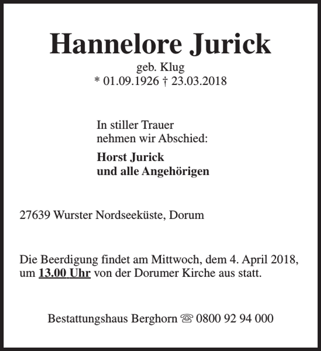 <p>Hannelore Jurick<br />geb. Klug<br />* 01.09.1926 † 23.03.2018<br />In stiller Trauer<br />nehmen wir Abschied:<br />Horst Jurick<br />und alle Angehörigen<br />27639 Wurster Nordseeküste, Dorum<br />Die Beerdigung findet am Mittwoch, dem 4. April 2018,<br />um 13.00 Uhr von der Dorumer Kirche aus statt.<br />Bestattungshaus Berghorn s 0800 92 94 000</p>