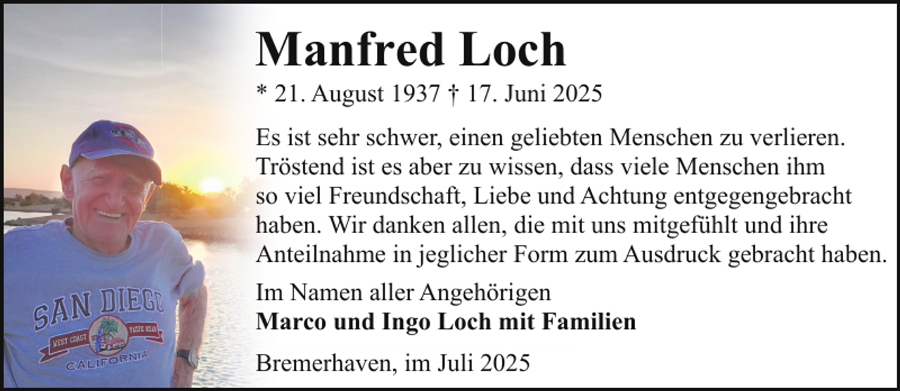 <p>Manfred Loch</p><p>* 21. August 1937 † 17. Juni 2025<br />Es ist sehr schwer, einen geliebten Menschen zu verlieren.<br />Tröstend ist es aber zu wissen, dass viele Menschen ihm<br />so viel Freundschaft, Liebe und Achtung entgegengebracht<br />haben. Wir danken allen, die mit uns mitgefühlt und ihre<br />Anteilnahme in jeglicher Form zum Ausdruck gebracht haben.<br />Im Namen aller Angehörigen<br />Marco und Ingo Loch mit Familien<br />Bremerhaven, im Juli 2025</p>