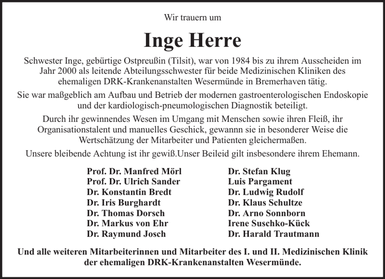 <p>Wir trauern um</p><p>Inge Herre<br />Schwester Inge, gebürtige Ostpreußin (Tilsit), war von 1984 bis zu ihrem Ausscheiden im<br />Jahr 2000 als leitende Abteilungsschwester für beide Medizinischen Kliniken des<br />ehemaligen DRK-Krankenanstalten Wesermünde in Bremerhaven tätig.<br />Sie war maßgeblich am Aufbau und Betrieb der modernen gastroenterologischen Endoskopie<br />und der kardiologisch-pneumologischen Diagnostik beteiligt.<br />Durch ihr gewinnendes Wesen im Umgang mit Menschen sowie ihren Fleiß, ihr<br />Organisationstalent und manuelles Geschick, gewannn sie in besonderer Weise die<br />Wertschätzung der Mitarbeiter und Patienten gleichermaßen.<br />Unsere bleibende Achtung ist ihr gewiß.Unser Beileid gilt insbesondere ihrem Ehemann.<br />Prof. Dr. Manfred Mörl<br />Prof. Dr. Ulrich Sander<br />Dr. Konstantin Bredt<br />Dr. Iris Burghardt<br />Dr. Thomas Dorsch<br />Dr. Markus von Ehr<br />Dr. Raymund Josch</p><p>Dr. Stefan Klug<br />Luis Pargament<br />Dr. Ludwig Rudolf<br />Dr. Klaus Schultze<br />Dr. Arno Sonnborn<br />Irene Suschko-Kück<br />Dr. Harald Trautmann</p><p>Und alle weiteren Mitarbeiterinnen und Mitarbeiter des I. und II. Medizinischen Klinik<br />der ehemaligen DRK-Krankenanstalten Wesermünde.</p>