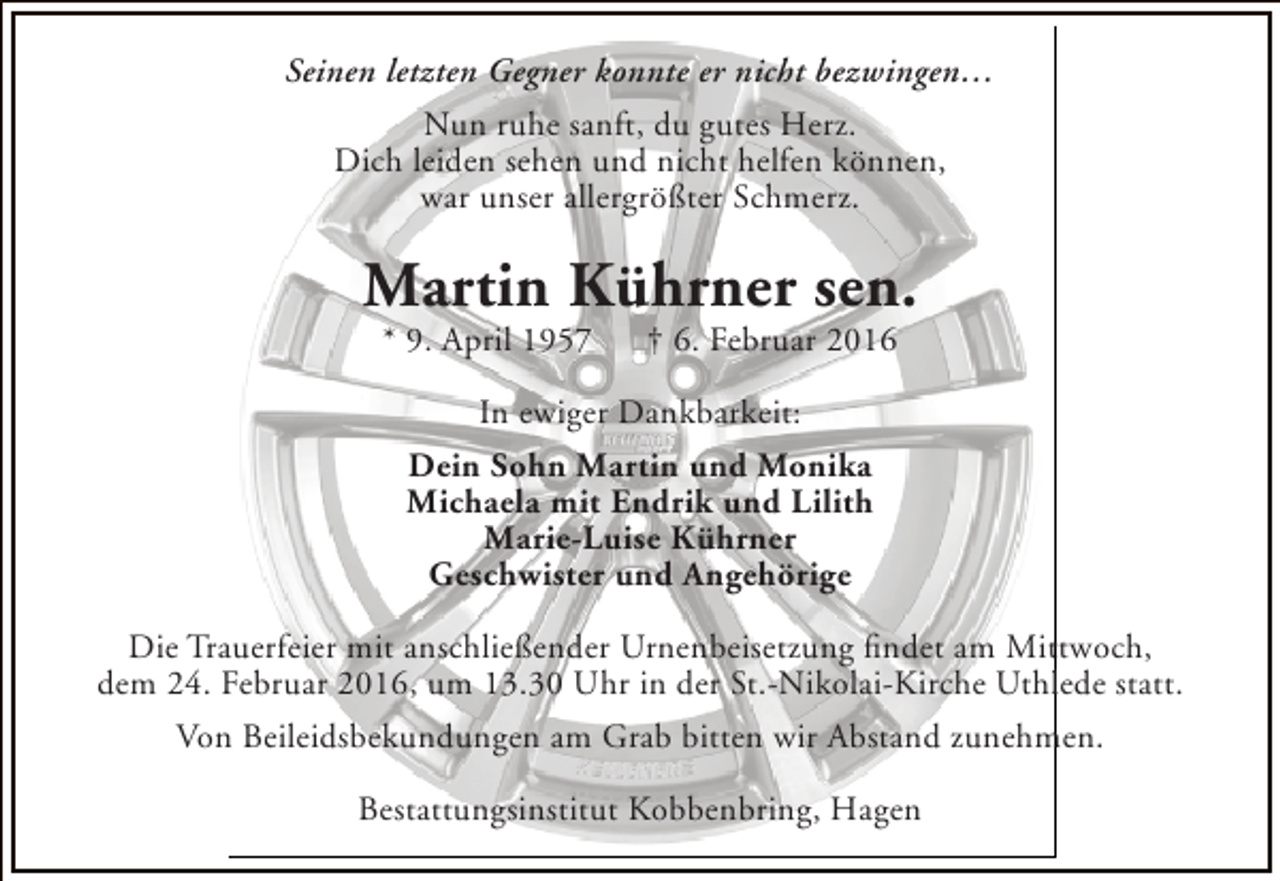 <p>Seinen letzten Gegner konnte er nicht bezwingen…<br />Nun ruhe sanft, du gutes Herz.<br />Dich leiden sehen und nicht helfen können,<br />war unser allergrößter Schmerz.</p><p>Martin Kührner sen.<br />* 9. April 1957</p><p>† 6. Februar 2016</p><p>In ewiger Dankbarkeit:<br />Dein Sohn Martin und Monika<br />Michaela mit Endrik und Lilith<br />Marie-Luise Kührner<br />Geschwister und Angehörige<br />Die Trauerfeier mit anschließender Urnenbeisetzung findet am Mittwoch,<br />dem 24. Februar 2016, um 13.30 Uhr in der St.-Nikolai-Kirche Uthlede statt.<br />Von Beileidsbekundungen am Grab bitten wir Abstand zunehmen.<br />Bestattungsinstitut Kobbenbring, Hagen</p>