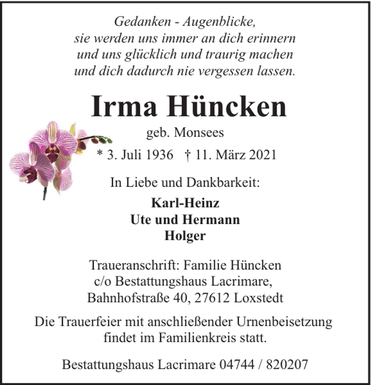 <p>Gedanken - Augenblicke,<br />sie werden uns immer an dich erinnern<br />und uns glücklich und traurig machen<br />und dich dadurch nie vergessen lassen.</p><p>Irma Hüncken<br />geb. Monsees</p><p>* 3. Juli 1936 † 11. März 2021<br />In Liebe und Dankbarkeit:<br />Karl-Heinz<br />Ute und Hermann<br />Holger<br />Traueranschrift: Familie Hüncken<br />c/o Bestattungshaus Lacrimare,<br />Bahnhofstraße 40, 27612 Loxstedt<br />Die Trauerfeier mit anschließender Urnenbeisetzung<br />findet im Familienkreis statt.<br />Bestattungshaus Lacrimare 04744 / 820207</p>