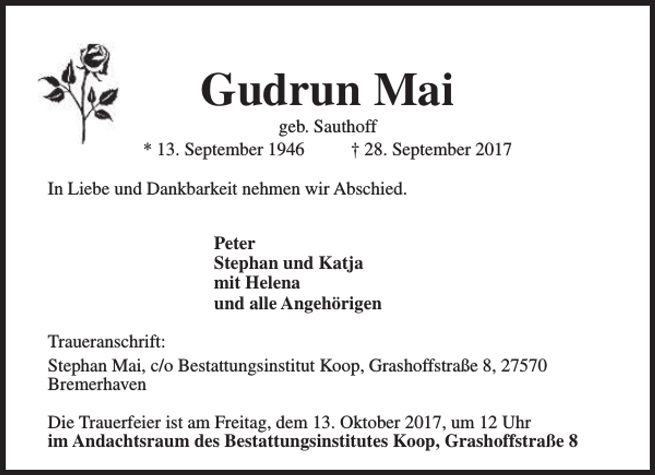 <p>Gudrun Mai</p><p>geb. Sauthoff<br />* 13. September 1946<br />† 28. September 2017<br />In Liebe und Dankbarkeit nehmen wir Abschied.<br />Peter<br />Stephan und Katja<br />mit Helena<br />und alle Angehörigen<br />Traueranschrift:<br />Stephan Mai, c/o Bestattungsinstitut Koop, Grashoffstraße 8, 27570<br />Bremerhaven<br />Die Trauerfeier ist am Freitag, dem 13. Oktober 2017, um 12 Uhr<br />im Andachtsraum des Bestattungsinstitutes Koop, Grashoffstraße 8</p>