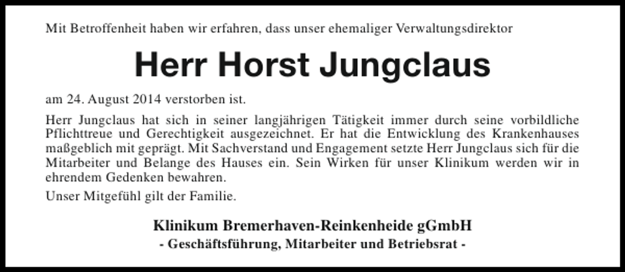 <p>Mit Betroffenheit haben wir erfahren, dass unser ehemaliger Verwaltungsdirektor</p><p>Herr Horst Jungclaus<br />am 24. August 2014 verstorben ist.<br />Herr Jungclaus hat sich in seiner langjährigen Tätigkeit immer durch seine vorbildliche<br />Pflichttreue und Gerechtigkeit ausgezeichnet. Er hat die Entwicklung des Krankenhauses<br />maßgeblich mit geprägt. Mit Sachverstand und Engagement setzte Herr Jungclaus sich für die<br />Mitarbeiter und Belange des Hauses ein. Sein Wirken für unser Klinikum werden wir in<br />ehrendem Gedenken bewahren.<br />Unser Mitgefühl gilt der Familie.</p><p>Klinikum Bremerhaven-Reinkenheide gGmbH<br />- Geschäftsführung, Mitarbeiter und Betriebsrat -</p>
