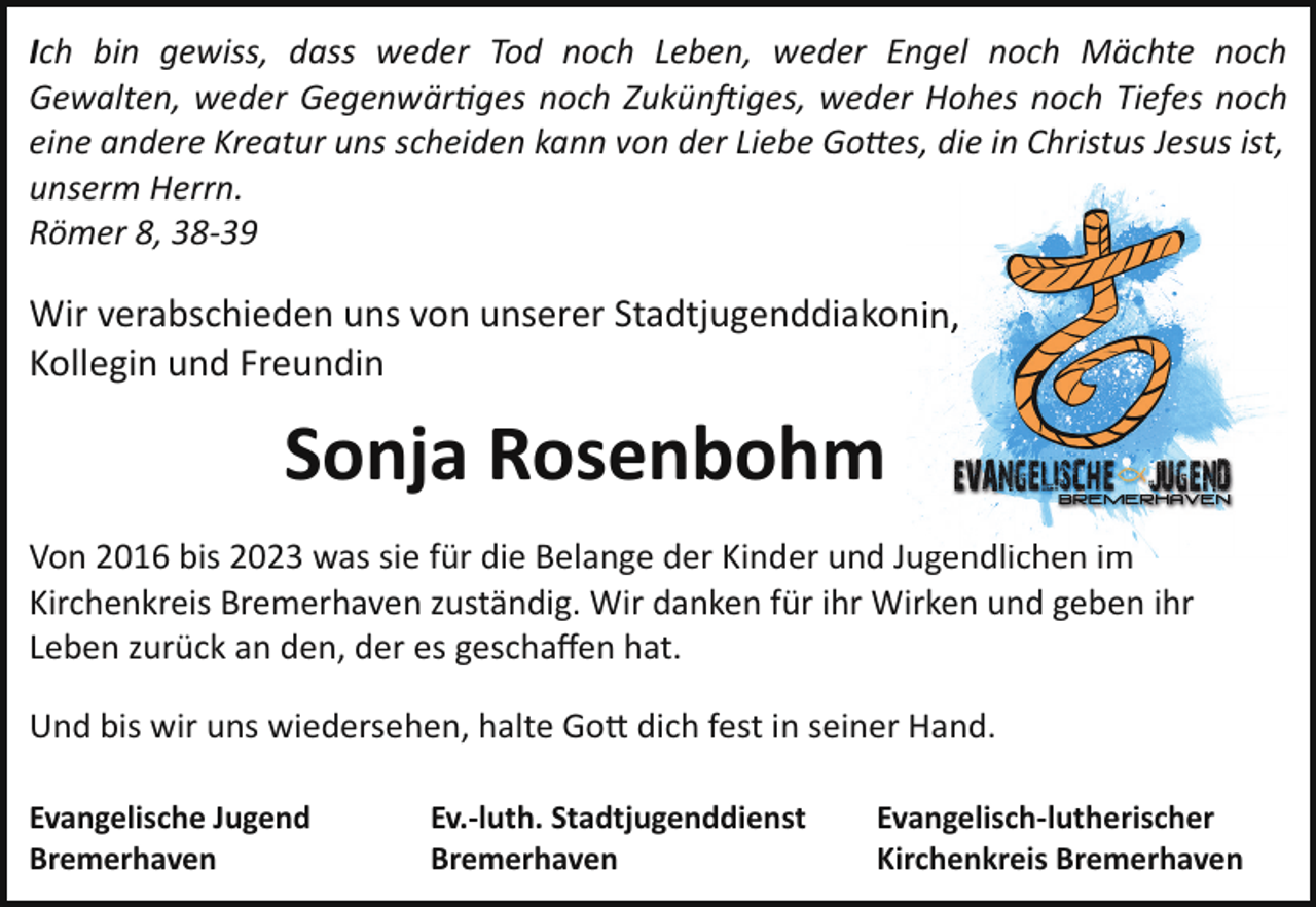 <p>Ich bin gewiss, dass weder Tod noch Leben, weder Engel noch Mächte noch<br />Gewalten, weder Gegenwär�ges noch Zukün iges, weder Hohes noch Tiefes noch<br />eine andere Kreatur uns scheiden kann von der Liebe Go!es, die in Christus Jesus ist,<br />unserm Herrn.<br />Römer 8, 38­39</p><p>Wir verabschieden uns von unserer Stadtjugenddiakon<br />n<br />Kollegin und Freundin</p><p>Sonja Rosenbohm<br />Von 2016 bis 2023 was sie für die Belange der Kinder und Jugendlichen<br />ugendlichen im<br />Kirchenkreis Bremerhaven zuständig. Wir danken für ihr Wirken und geben ihr<br />Leben zurück an den, der es geschaﬀen hat.<br />Und bis wir uns wiedersehen, halte Go� dich fest in seiner Hand.<br />Evangelische Jugend<br />Bremerhaven</p><p>Ev.­luth. Stadtjugenddienst<br />Bremerhaven</p><p>Evangelisch­lutherischer<br />Kirchenkreis Bremerhaven</p>