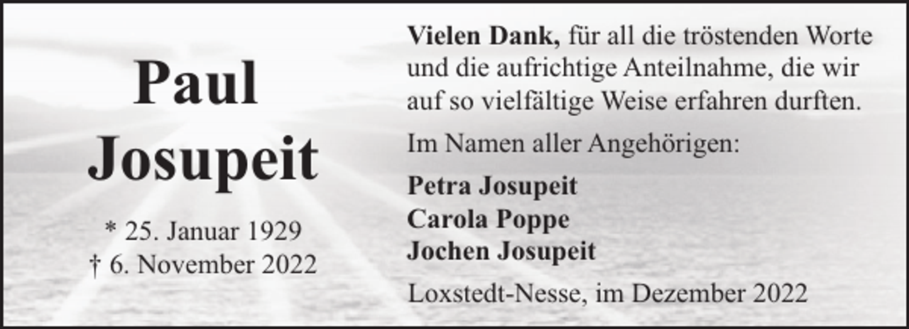 <p>Paul<br />Josupeit<br />* 25. Januar 1929<br />† 6. November 2022</p><p>Vielen Dank, für all die tröstenden Worte<br />und die aufrichtige Anteilnahme, die wir<br />auf so vielfältige Weise erfahren durften.<br />Im Namen aller Angehörigen:<br />Petra Josupeit<br />Carola Poppe<br />Jochen Josupeit<br />Loxstedt-Nesse, im Dezember 2022</p>