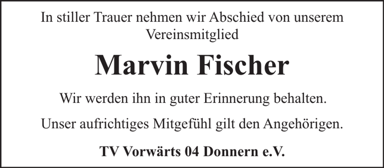 <p>In stiller Trauer nehmen wir Abschied von unserem<br />Vereinsmitglied</p><p>Marvin Fischer<br />Wir werden ihn in guter Erinnerung behalten.<br />Unser aufrichtiges Mitgefühl gilt den Angehörigen.<br />TV Vorwärts 04 Donnern e.V.</p>