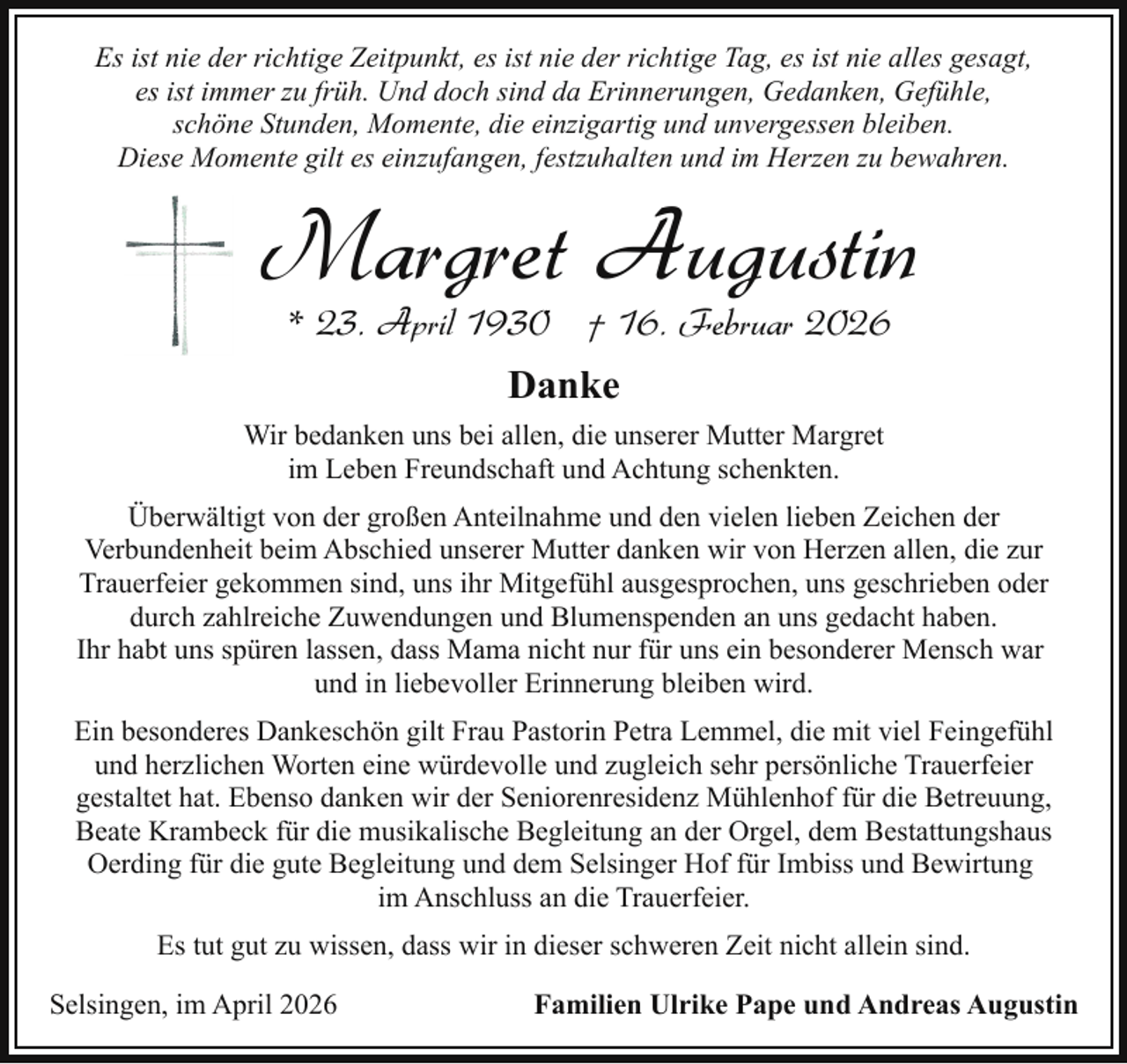 <p>Es ist nie der richtige Zeitpunkt, es ist nie der richtige Tag, es ist nie alles gesagt,<br />es ist immer zu früh. Und doch sind da Erinnerungen, Gedanken, Gefühle,<br />schöne Stunden, Momente, die einzigartig und unvergessen bleiben.<br />Diese Momente gilt es einzufangen, festzuhalten und im Herzen zu bewahren.</p><p>Margret Augustin<br />* 23. April 1930 † 16. Februar 2026<br />Danke<br />Wir bedanken uns bei allen, die unserer Mutter Margret<br />im Leben Freundschaft und Achtung schenkten.<br />Überwältigt von der großen Anteilnahme und den vielen lieben Zeichen der<br />Verbundenheit beim Abschied unserer Mutter danken wir von Herzen allen, die zur<br />Trauerfeier gekommen sind, uns ihr Mitgefühl ausgesprochen, uns geschrieben oder<br />durch zahlreiche Zuwendungen und Blumenspenden an uns gedacht haben.<br />Ihr habt uns spüren lassen, dass Mama nicht nur für uns ein besonderer Mensch war<br />und in liebevoller Erinnerung bleiben wird.<br />Ein besonderes Dankeschön gilt Frau Pastorin Petra Lemmel, die mit viel Feingefühl<br />und herzlichen Worten eine würdevolle und zugleich sehr persönliche Trauerfeier<br />gestaltet hat. Ebenso danken wir der Seniorenresidenz Mühlenhof für die Betreuung,<br />Beate Krambeck für die musikalische Begleitung an der Orgel, dem Bestattungshaus<br />Oerding für die gute Begleitung und dem Selsinger Hof für Imbiss und Bewirtung<br />im Anschluss an die Trauerfeier.<br />Es tut gut zu wissen, dass wir in dieser schweren Zeit nicht allein sind.<br />Selsingen, im April 2026</p><p>Familien Ulrike Pape und Andreas Augustin</p>