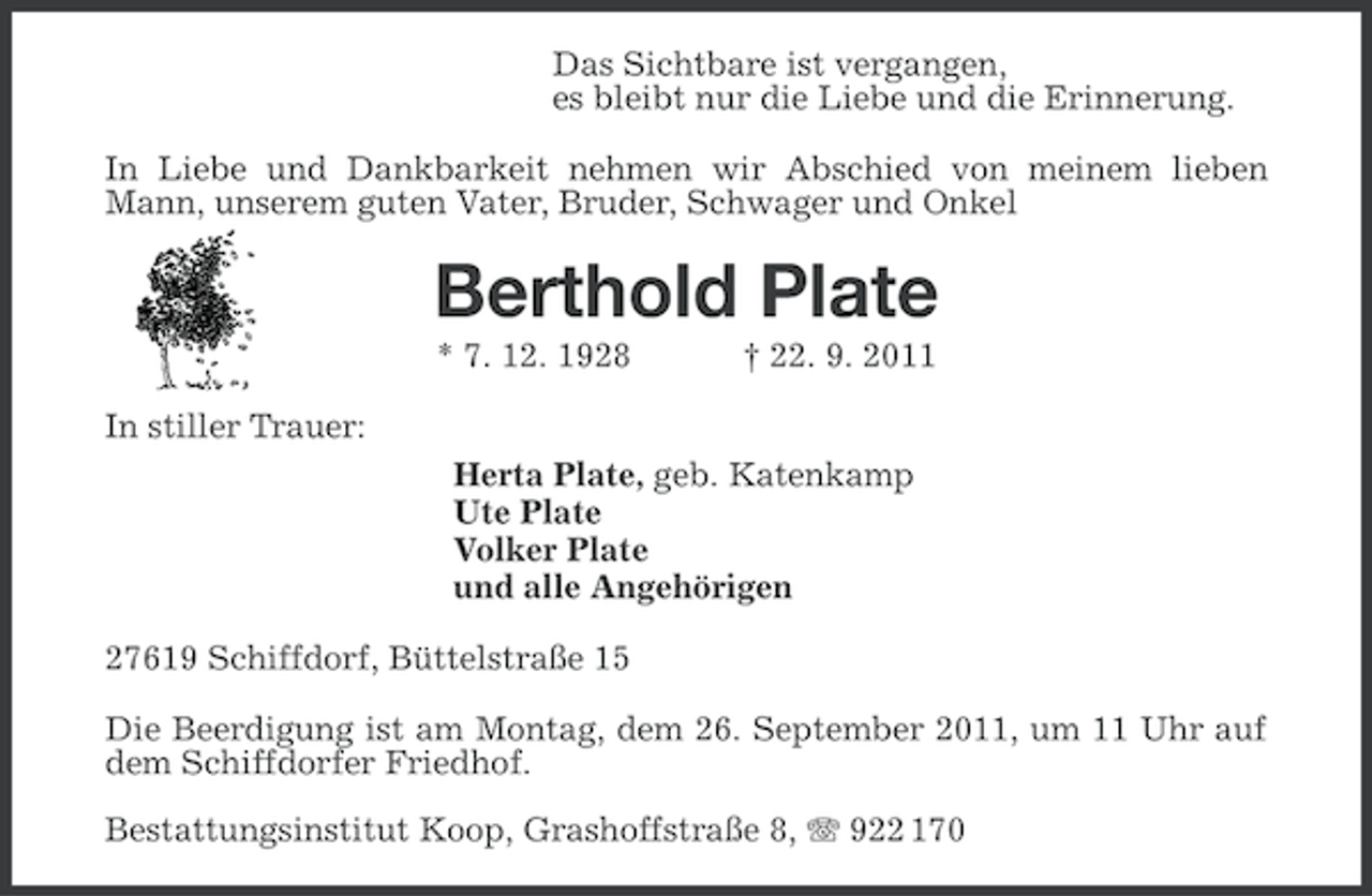<p>Das Sichtbare ist vergangen,<br />es bleibt nur die Liebe und die Erinnerung.<br />In Liebe und Dankbarkeit nehmen wir Abschied von meinem lieben<br />Mann, unserem guten Vater, Bruder, Schwager und Onkel</p><p>Berthold Plate<br />* 7. 12. 1928</p><p>† 22. 9. 2011</p><p>In stiller Trauer:<br />Herta Plate, geb. Katenkamp<br />Ute Plate<br />Volker Plate<br />und alle Angehörigen<br />27619 Schiffdorf, Büttelstraße 15<br />Die Beerdigung ist am Montag, dem 26. September 2011, um 11 Uhr auf<br />dem Schiffdorfer Friedhof.<br />Bestattungsinstitut Koop, Grashoffstraße 8, 922 170</p>