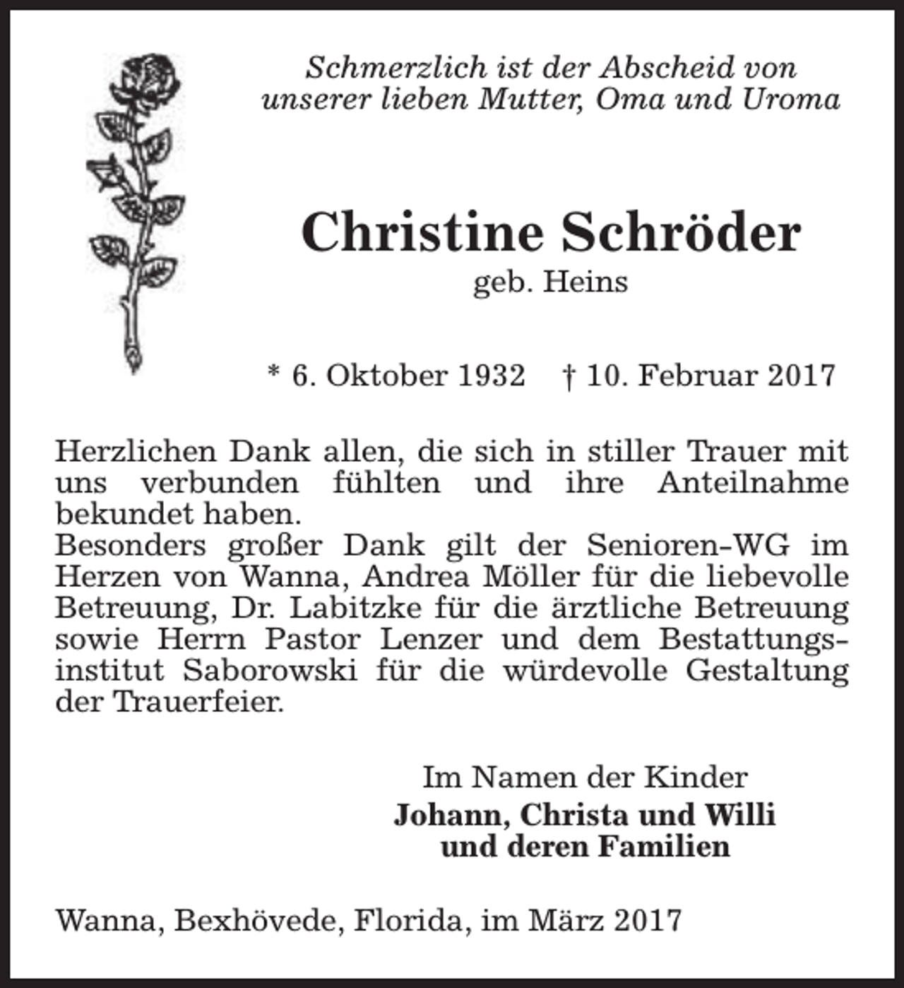 <p>Schmerzlich ist der Abscheid von<br />unserer lieben Mutter, Oma und Uroma</p><p>Christine Schröder<br />geb. Heins</p><p>* 6. Oktober 1932</p><p>† 10. Februar 2017</p><p>Herzlichen Dank allen, die sich in stiller Trauer mit<br />uns verbunden fühlten und ihre Anteilnahme<br />bekundet haben.<br />Besonders großer Dank gilt der Senioren-WG im<br />Herzen von Wanna, Andrea Möller für die liebevolle<br />Betreuung, Dr. Labitzke für die ärztliche Betreuung<br />sowie Herrn Pastor Lenzer und dem Bestattungsinstitut Saborowski für die würdevolle Gestaltung<br />der Trauerfeier.<br />Im Namen der Kinder<br />Johann, Christa und Willi<br />und deren Familien<br />Wanna, Bexhövede, Florida, im März 2017</p>