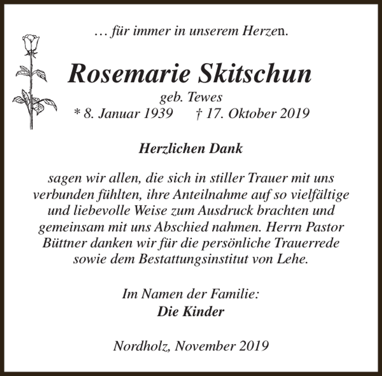 <p>… für immer in unserem Herzen.</p><p>Rosemarie Skitschun<br />geb. Tewes<br />* 8. Januar 1939<br />† 17. Oktober 2019<br />Herzlichen Dank<br />sagen wir allen, die sich in stiller Trauer mit uns<br />verbunden fühlten, ihre Anteilnahme auf so vielfältige<br />und liebevolle Weise zum Ausdruck brachten und<br />gemeinsam mit uns Abschied nahmen. Herrn Pastor<br />Büttner danken wir für die persönliche Trauerrede<br />sowie dem Bestattungsinstitut von Lehe.<br />Im Namen der Familie:<br />Die Kinder<br />Nordholz, November 2019</p>