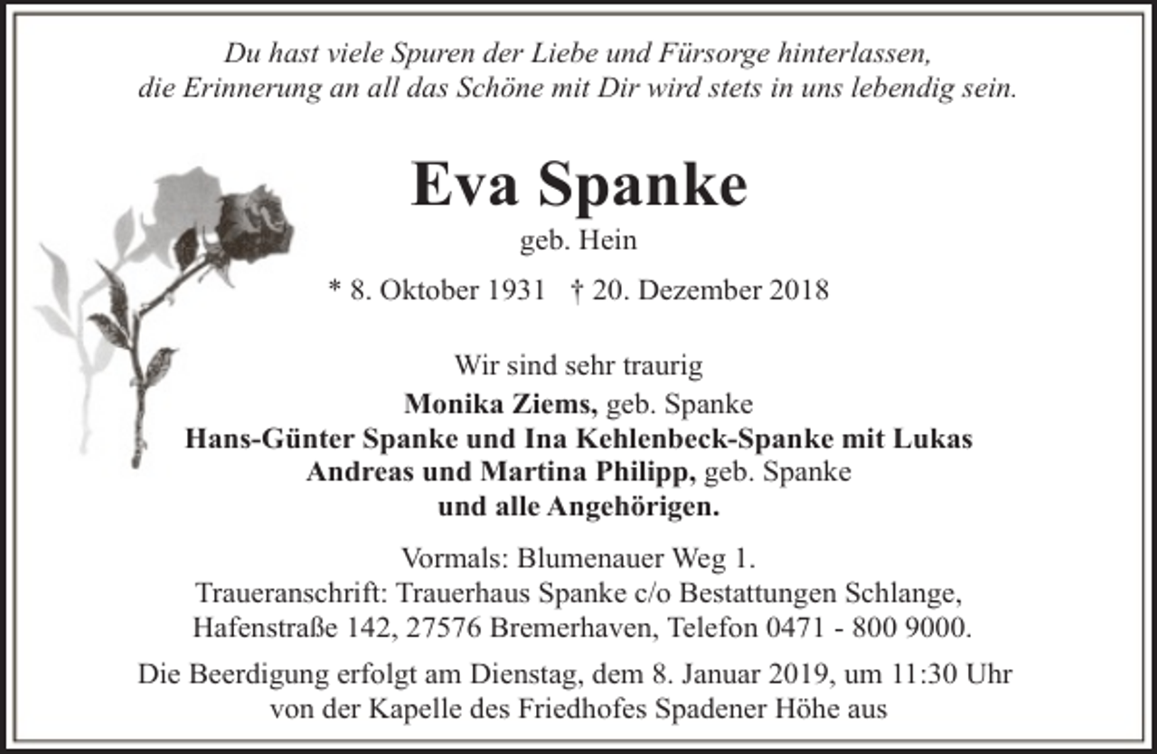 <p>Du hast viele Spuren der Liebe und Fürsorge hinterlassen,<br />die Erinnerung an all das Schöne mit Dir wird stets in uns lebendig sein.</p><p>Eva Spanke<br />geb. Hein</p><p>* 8. Oktober 1931 † 20. Dezember 2018<br />Wir sind sehr traurig<br />Monika Ziems, geb. Spanke<br />Hans-Günter Spanke und Ina Kehlenbeck-Spanke mit Lukas<br />Andreas und Martina Philipp, geb. Spanke<br />und alle Angehörigen.<br />Vormals: Blumenauer Weg 1.<br />Traueranschrift: Trauerhaus Spanke c/o Bestattungen Schlange,<br />Hafenstraße 142, 27576 Bremerhaven, Telefon 0471 - 800 9000.<br />Die Beerdigung erfolgt am Dienstag, dem 8. Januar 2019, um 11:30 Uhr<br />von der Kapelle des Friedhofes Spadener Höhe aus</p>